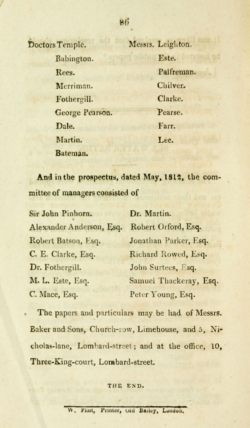 8(5 Doctors Temple. Messrs. Leigh ton. Babington. Este. Rees. Palfreman Merriman. Chilver. Fothergill. Clarke. George Pearson. Pearse. Dale. Fa rr. Martin. Lee. Bateman. And in the prospectus, dated May, 1812, the com- mittee of managers consisted of Sir John Pinhorn. Dr. Martin. Alexander Anderson, Esq. Robert Orford, Esq. Robert Batson, Ksq. Jonathan Parker, Esq. C. E. Clarke, Esq. Dr. Fothergill. M. L. Este, Esq. C. Mace, Esq. Richard Rowed, Esq. John Surtees, Ksq. Samuel Thackeray, Esq. Peter Young, Esq. The papers and particulars may be had of Messrs. Baker and Sons, Church-i ow, Limehouse, and 5, Ni- cholas-lane, Lombard-street; and at the office, 10, Three-King-court, Lombard-street. THE END. W, flint, Primer, uid Bailey, LomJua,