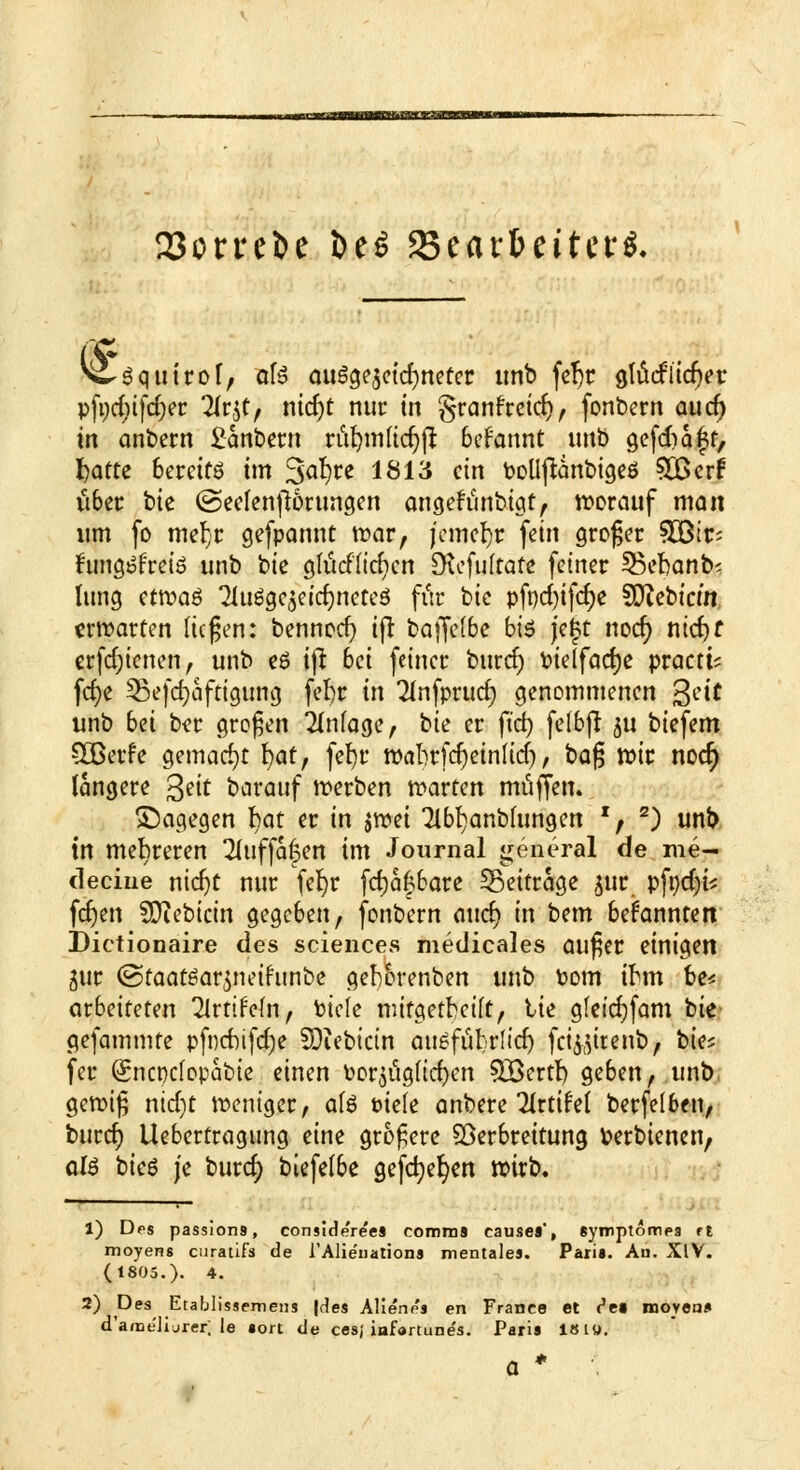 --».^niMnMairTOnMiiwiM 23orreJ)e öe$ fStaxbtittti. c, ■Squtrof, &fe ausgezeichneter unb fef)c gtücflieber pfydufdjer 2lr$f> ntdjt nur in granfreid), fonbern au er; in anbern £anbern rül)nilicr)ß begannt unb gefdiaft, fcafte bereits im Safyt* lö13 cin boüftanbigeö SBcrr über bk (Seelen jwrungen angefunbigt, worauf man um fo meljr gefpannt war, jcmcljr fein großer ?30ßir' fungöfreiö unb bie glitdltefKrt SKcfuftafe fetner SBcbonbs lung etn?aö 2Iuögc$eicr)netc$ fitr bie pfnd)tfcfye Siebtem erwarten liegen: bennoer; tfi bajfelbe b\6 jeft noer; ntdjf erfd;ienen, unb eö ifi 6et fetner bttref) Pielfacrje praett? fcf>e ^ßefdjafaaung fefyr in Tfnfprud) genommenen %ät unb bei b?r großen Einlage, bie er ftd) felbjr 511 btefem SBerfe gemacht fyaf, fefyr wabrfd)einltdj, t>a$ wir noer) längere 3?it barauf werben warten muffen. dagegen bat er in jwet 7lbf)anb(ungen ', s) unb tn mehreren Tluffafen im Journal general de me- decine nid)t nur fefyr fcfyafjbare beitrage jur pfr)d)is fernen SXftebtcin gegeben, fonbern aucr; in bem beirannten Dictionaire des sciences medicales auger einigen äur (Staatöar^neifunbe gef)6renben unb Pom ihn be< arbeiteten ^Irtifem, tiefe mifgetbetlt, tie glctcfjfam bie gefammte pfncbifcCje SDiebictn ausfubrltd) fei$(}itenb, bie* fer (Sncpclopabie einen Por$itglid)en 3£errt) geben, unb gewig ntd)t weniger, ate üiele anbere 2Jrtifel berfelben, burcr) Llebertragung eine größere Söerbreitung fcerbienen, aU bieg j'e burer; biefelbe gefeiten wirb. 1) Des passion9, considere'es comma cause«, «ymptompa rt moyens curaüfs de TAlienations mentales. Paria. Au. XIV. (1805.). 4. 2) Pe* Etablissemens |des Alienes en France et ('ei movea* d'a/ne'Jijrer; le »ort de cesj iafortune's. Pari» 18 t«.