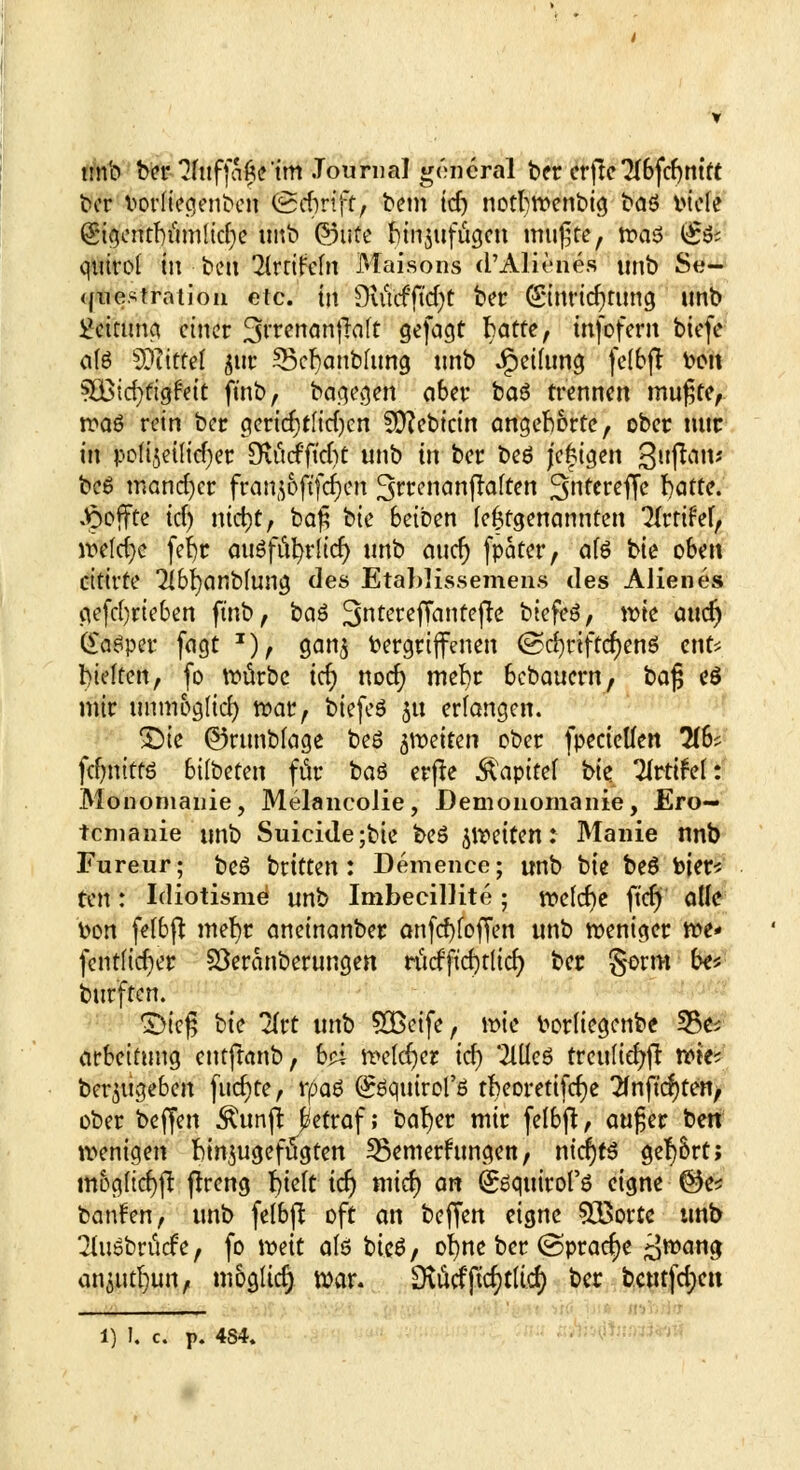 tmb bei* ?fuffafte'im Journal gencral t>cr erfle *2lbfd)mtt ber vorliegenbcn <£d)vift, bem id) notljwenbig baö inefe Q5tgentf)umltcr)e tmb ©tife binmfiigeu mußte, toa$ (§# qutrol In ben llnikin Maisons d'Alienes unb Se- questration etc. in 9utcfftd)t ber (Sinridjrtmg imb Rettung einer SrrenanffaTt gefagt hatte, infoferu biefe ate SOiittel $ttr 55er)anbJimg tmb Teilung felbft tooit SBtcfyfigfett ft'nb, bagegen aber baö trennen mufjfc, n?a6 rein ber gericrjtlidjen SO^ebictn angehörte, ober mir in pofijeiltcf)er OvitcfficlSt unb in ber beö joggen 3l,Pö|t* beö mancher franjoftfdjen 3n*cnanffaften fßfactfk hatte. Reffte td) md)C, ba$ bie 6eiben lefctgenannten Tlrrifef, wefdje fefyr auöfufyrltcr) tmb aucr) fpater, ÜU bie oben citivte 2lbr;anbfung des Etablissemens des Alien es gefdjrieben fmb, baö JJntcr.effanteflß biefeö, wie aticf) C^fl^per fagt x), gan$ Vergriffenen ©c^rtffcr)enö ent* hielten, fo würbe id) noch; mefyr bebauern, bafj eö mir unm&glid) war, biefeS 5« erlangen. £)ie ©runbfoge beß fetten ober fpecietfen 2(6; fdjnitfö bilbeten für baö erfre Kapitel bk Tlrtifel: Monomanie, MelancoJie, Demonomanie, Ero— temanie unb Suicide;bie beö feiten: Manie nnb Fureur; be6 britten: Demence; unb bk beö totere Un: Idiotisme unb Imbecillite; roe(d)e ft'd) olle bon felbft mefyr aneinanber anfd)foffen unb weniger we* fentftd)er SÖeranberungen ritcfftcf^rltcr) ber gorm be* burften. £>ic£ bie Tlrt unb £Beife, wie borliegenbe 35e; arbeitung entftanb, h?Ä welcher id) 'Mc6 trenltd>ft wie? beizugeben fucf)te, tpa$ Qröqttirorß rT?eorettfcf;e 2fnftc$tety ober beffen $unft betraf; bafyer mir felbft, aufjer ben wenigen fcrojugefügten 58emerumgen, n\d)tß gef)&rtj nwglicrjft ftreng rjtelt idj mid) an (£6qttirof6 eigne @e* banden, unb felbft oft an beffen eigne 535ortc unb 2hiöbrticFe, fo wät als bte6, ofyne ber (Sprache ^wang anjutrjun, möglich) war. 9\ücfficf)tltd) ber bcmfd;en