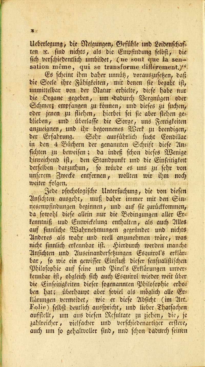 lleberfegtmg, bte Steigungen, ©efübfe unb £eibenfdjaf* ten :c. ftnb nidjtö, afd bte (gntpfinbung felbft, bte ft'cf) oerfd)iebentlid) umbilbet, (ne sont cftie la Sen- sation meme, qui se transfornie cliflerement.) (£6 fdj)etnt tbm baber unnüft, Oorau^ttfefen, baß bie (Seele ifyre gafngfeiten, mit benett fte begabt ifr, unmittelbar i>on ber Otafur erhielte, biefe I)a6e nur bte Organe gegeben, um «baburcr; Vergnügen ober Odjmerj empfangen 51t fönnen, unb biefeö 51t fuct)enr ober jeuen ju fliegen, gerbet fei fte aber flehen ge? blieben, unb überlade tk (Sorge, uns gertigfetten anzueignen, unb if)r begonnenes Süßer? nt beenbigen, ber Srfabrung. ©efyr ausfübrlid) fud)t Ctonbillac in ben 4 ^Bictcr)ern ber genannten (Schrift biefe lim ftdjten 511 bereifen; ba inbe£ fcfyon biefeS Wenige I)inreicr;enb ijt, ben ©tanbpunft unb tk ©nfettigl'ett berfelben barflutfyim, fo toövbe es uns 51t fef)r oon unferem gmeefe entfernen, wollten mt tl;m nod) Wetter folgen. 3ebe pfodjologifdje Unterfttdjung, bk bon biefen 2Inftd)ten ausgebt, mufj bafyer immer mit ben ©in? neeempfinbungen beginnen, unb auf fte $W&dkommen, ba foroofyl biefe allein nur bk ^Bedingungen aller fe fenntmß uub (£ntwicfelung enthalten, als aud) MeS auf ftnnlicfye SBafyrneljmungen gegrünbet unb nichts 2JnbereS als wabr unb reell anzunehmen wäre, roaö nicf)t finnltdj erkennbar ifr. Jjpierburcf) werben matui)e Tlnft'djten unb 2(uSeinanberfe|tmgen (SSqttirol'S erflar? bar, fo tote ein gewiffer (£influ£ biefer fenfualifttfcf)en 9,3l)ilofopl)te auf feine unb ^mefs Klärungen unoer? i'enubar ijT, obgleich) ft'cr; aud) (^Squtrol wieber weit über bie (Sinfeitigfeiten biefer fogenannten spbilofopfyie erbo? ben l;at; überhaupt aber fooiel als moglid) alle fe Gärungen Oermeibet, wk er biefe 3ibftd)t (im Tlrt. Folie) felbfl beutfief) auSfprid)t, unb lieber 3l)atfacl)en aufjMt, um aus biefen [Rcfultate ju Rieben, bie, je 3ablreid)cr, oielfacber unb oerfdjtebenarttger erftere, aucr; um fo gefyaltoollcr ftnb, nnb fd;on 'fcabtircr) feinen