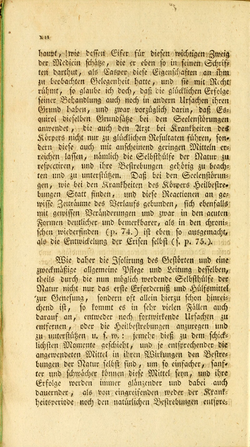 ^ fraupt, irme bcffen ©fer für biefen nnd/ttgen %wd$ ber COicbicitt fd)a£e, btc er eben fo in feinen i£>d;rtf* t^ bqrtrjut, als Qtaöpcc tiefe (Sigcnfcnaften an üjm Üii beobachten Gelegenheit fyatte, unb fte mit £)icci)t nd}mf, (o glaube id) bod), bafj bte gtMlicfyen Erfolge feinet* 53e£anblung aud; noef) in anbern Urfad)en ifjrcn ©nmb f^ajiftf:) nnb ^war Por^uglicf) bann,'baß (So?, qntrot btefelben ©nmbfafe bei ben ©eelenftörungen anwenbet, bie and) ben Tlrjt 6et Frontseiten be$ ÄorperS nid)t nur $u glud'lidjen £ftefulfaten führen, fon* bern biefe aud) mit anfdjeinenb geringen SDiittem er* retdjen laffen, namlid) bie @elbftl)ülfe ber [ftatur $u refpectiren, unb ifyre SBefircbungcn gehörig 3U Oeaci^ ten unb 51t untetfhct|en. £)a|3 bü ben ©eelenftörttn? gen, nne bei ben .Kränkelte»! be$ &6t$er$ .Jpeilbefire» billigen ©taut ft'nben, unb biefe D\eacttonen an ge; ltufje ßeitraume be$ SBerfaufö gebunben, fief) ebenfalls mit geroiffen SSeranberungen unb jroar in ben acuten formen beutlidjer unb bemerkbarer, als in bm cfyroni? fd)cn roteberfmben (p, 74.) ijt eben fo auögemadjf, alö bie (gnttpitfelung ber .Grtfen felbß (f, p. 75,), $ßk bar)er bie Sfcftrtmg beö ©eftorten unb eine $wecfma£ige allgemeine Pflege unb Leitung beffelben, tbeilö btivd) bie nun moglid) werbenbe ©elbfitjülfe ber [ftafur nid)t nur baö erfte (Srfotbewifj unb Jpülf^mittet '$ur ©enefung, fonbern oft allein rjier^u fd)on fynreü d)enb ijt, fo fommt e£ in feftr fielen gallen auet) barauf an, entmeber nodj fortroirfenbe Urfadjen 51t entfernen, ober bte Jjpeilbejtrebungen anzuregen unb 311 imtcrftu|$en u. f. \\\ : jcmel)r bieg 31t bem fcfyicfc liefen Momente gefdiieftt, unb je entfprcdjenber bie angeroenbeten SOiittcl in ilircn £Öivfungen ben $3ejtres bungen ber Otatur felbjt finb, um fo einfacher, fanf* ter unb fd)U<ad)er fonnen biefe fOtittel fet;n, unb ü)re (Erfolge werben immer glan^enber unb babd aucr) bauember, a(6 Hon eingretfenben Weber ber Spants l)citepevio'oe nod; ben uaturlid;en £>e|lrebungen cntfptfc