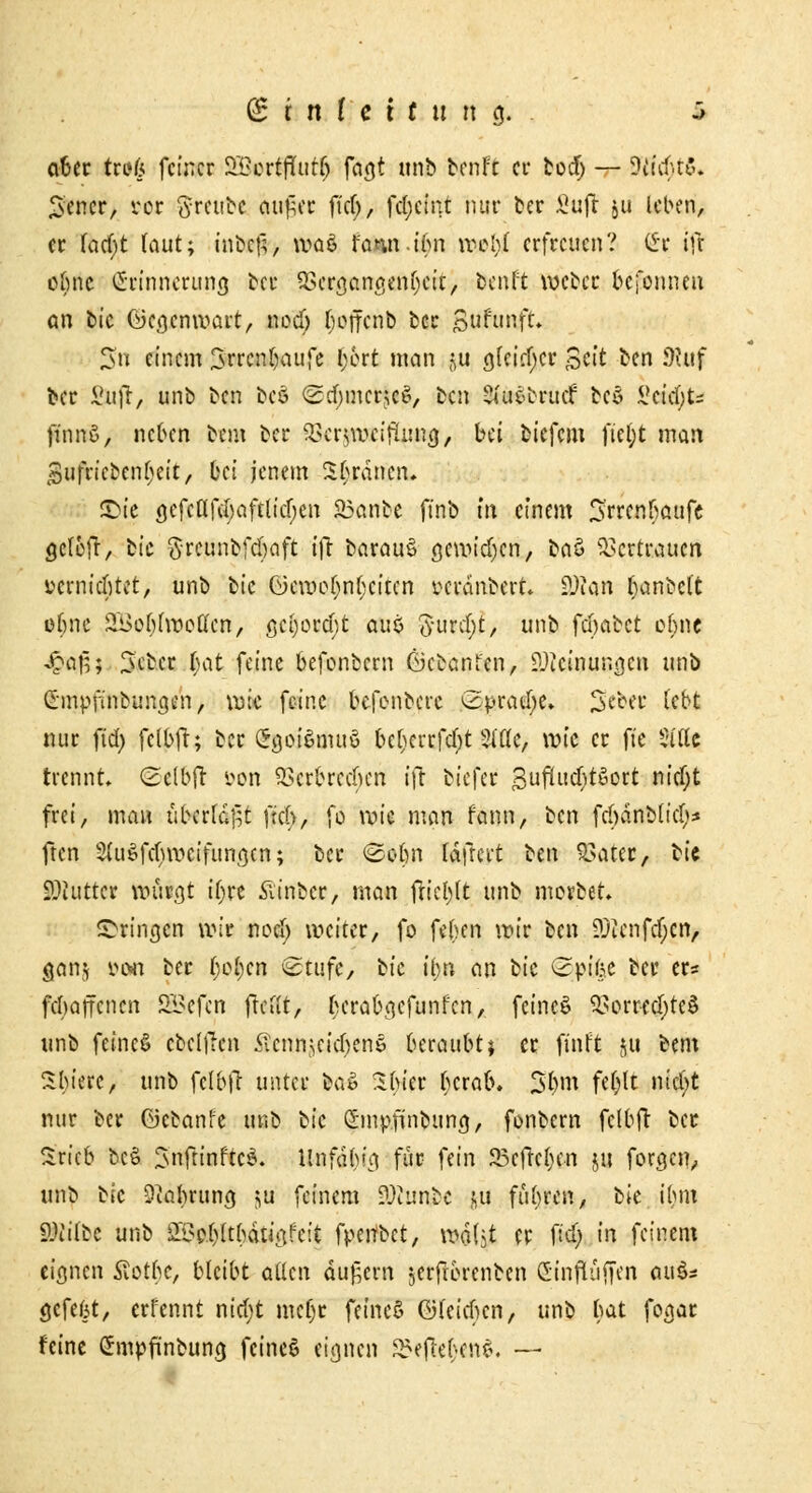 aber trag feiner 2£crtflut(j faa,t unb benfe ei* boef) — Wl^tS. £encr, vor «Jrcube au£er fic(>, fcl)cint nur ber £uft ju leben, er feiert laut; inbc£, waö rann.ibn wel)( erfreuen? Clr ifr ebne (Erinnerung ber 9Scr<jctnßen(jcit, beult weber befonnen an bic ©ca.cnwart, nodj (jofferib ber Bufunft. 3n einem 3rrcnb\utfe fybtt man ^u a,(ciff;cr Bett ben 9tuf ber i'u)l, unb ben beö (gdnnerjcS, ben 2iu£brucf bc£ Setzte finnö, neben bem ber ßttyaxifljx®$, bei biefem fic()t man sufricben(>eit, bei jenem Sßräncn. £>ie a^fcßfcbaftlicljcn S3anbe ft'nb m einem 3rrcnfiaufe gclcfr, bic ftrcunbfcbaft ifr barau§ öcwidjcn, baö Vertrauen »crnicfitet, unb bic öcwof;nf;citcn verdnbert. SWan ^anbel't efme £i> ob (wollen, a,ci)orcf)t aut fturc(;t, unb febabet ofjnc £af5; Jcber r)at feine befonbern öebanfen, ?-)icinun<}cn unb Smpßtrburtgf'n> wie feine befonbere Spraye» ^cbec (ebt nur fid> fclbfr; ber Sgwiiftuö bcl)crrfc()t 2i'C(c, wie er fte Sfffe trennt Scfbft öon Verbrechen ifr biefer 3ufUtdjt$ort nief;t frei, man überfallt fiel), fö wie man fann, ben fdjänMid;* ften 3(ußfd)rocifunn,cn; ber ©o&n Idfrcrt ben Vater, Kit ilftitt« würgt ir)re Äinber, man friert unb morber. ©*ing*n wir notf) weiter, fo feben wir ben ?Jienfcfjcn, ganj »o« ber ()o()cn Stufe, bic tyn an bic Spifce ber er* febaffenen SSefen freut, berabgefunfen, feinet Vorrechtes unb feines» cbelllen Sicnn^eicbenö beraubt 1 er finft &u bem Sbierc, unb fclbfr unter bao Sbier berab. S$m fe()lt ntcl;t nur ber Giebanfe m\b bic Smpfinbung, fonbern fclbfr ber Sricb bc£ ^nftinftcS. Hflfäfytg für fein 25cfk()cn ju forden,, unb bic Oiabruna, ju feinem ?3tunbc pi führen, bie ihm 9Mbc unb äBe(>(rhdtia,feit fpeubet, wal^t er fiel; in feinem eignen Slotbc, bleibt allen dugern $erfrbrenbcn Stnfluffen au$s öefefjt, errennt nid)t metjr fcineS ©(eichen, unb bat fogar feine Grmpfünbuncj feincö eignen Belleben*. —