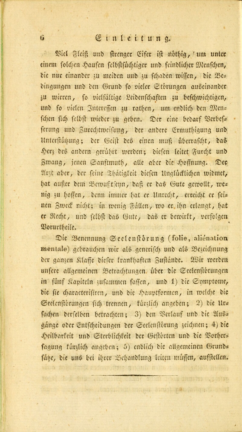 $icl 3(eip unb frrcngcr (Sifcr tft notljig, ! um unter einem folgen Raufen felbfrftid)tiger unb fcinblidjcr DJJcnfdjen, bie nur cinanber ju meiben unb §u febaben wiffen, bic 33cs bingungen unb ben ©runb fo »icler Störungen auScinanber jU wirren, fo üiclfdftigc Scibcnfcfjaftcn ju befdjmidjtigcn, unb fo fielen Sntereffen ju ratljen, um cnblid) ttn ?)ccn= fcfjcn fidj fef&ft wieber ju geben, ©er eine bebarf SBttÖef* ferung unb Snrcdjtwcifung, ber anbere (£-rmutl)igung unb llntcrftükung; ber ©eitf bcö einen mag überrafeftt, ta$ Jperj bee> anbern gerübrt werben; biefen leitet Surcfyt unb SnkWff/ jenen «ganftmutfi, alle aber bic Hoffnung. £>er 2(r$ aber, bei* feine %{)&ti$hit biefen Ungfücf liefert wibmet, l)at au£cr bem SScrouf,tfe»n, baf, er ba6 üute gewollt, we* nte JH Reffen, benn immer bat er Unrecht, errcidjt er fei* nen Swecf nicf)t; in wenig Sitten, wo er ifm erlangt, t)at er 9kd)t, un^ fclbft btä Qutc, baS er bewirft, verfolgen SSorurrfccifc* ®>te Benennung (Seelen frorung (folie, alienation mentale) gebrauchen wir ctl§ generifd) unb al$ SSejcidmung ber ganzen Ätajje biefer franftyaftcn Suftdnbe* 2Sir werben «ufere allgemeinen ^Betrachtungen über ik Scclenftbrungen in fünf Kapiteln sufammen fatjen, unb 1) bic ©mnptome, bic fte cf)aracteriftren, unb bic ^pauptformen, in wclcbe bie ©eelenfrerungen fiel) trennen, fumlief) angeben; 2) bie Uta fad)cn berfelben betrachten; 3) ben ©erlauf unb bic 2(uSs gange ober <cTttfd;cibungen ber ©eefenftorunn, widmen; 4) bie ^eilbarfeit unb @terblicl)reit ber ©efrorten unb bie QSot^etö fagung für^lid) angeben; 5) cnblid) bie augemeinen örunb* fäfce, bie un$ bei il;rcr Seljanblung leiten muffen, aufhellen.