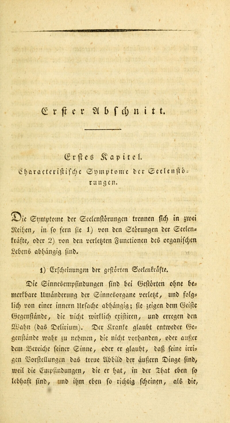 (g r ft c S Kapitel. £&aractcnfrifcf;c @t;mptohVc ber @eeIeh|H = rangen. tOic «Snntptome fccc ©eefenft&rung*n trennen fld) in jwei Svct'fjen, in fo fern fte 1) von ben (Störungen ber Seelen* frdfte, ober 2) von bm »erfefeten Functionen bc$ organifcl)en Sc6cne abhängig finb. i) Grrfcfycuiungen ber grffortm ©celenfrufte, S)te Sinncöcmpfünbungcn finb bei GJeffbrten otjne be* merfbare Umänberung ber (Sinnesorgane »erlebt, unb folg* lief; von einer innem lirfcicfye abhängig; fie jetgen beut ©etfre ©cgenftdnbe, bie viityt wirfließ cyiftircn, unb erregen i>t\\ SEBaljn (i>tö Spurium)* ©er Srcmfe gtaubt entweber ©e= genfhinbc wat)t ju nehmen, bie nid)t mfjanben, ober außer bem 23crcicf)C feiner Sinne, ober er gfaubt, ia$ feine irrt's gen SSorjMungcn baö treue Stbbifb ber äußern £>ingc finb, roeit bie Smpfinbungen, bie er f;at, in ber Sfmt eben fo febbaft finb, unb ibm eben fo ricfytia, fcfjcinen, «16 bie,