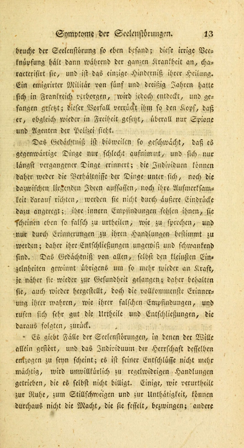 brud)c ber (Sectenftbrung fo eben b.cfanb; tieft irrige Q3ecs fnüpfung |it(t bann wdbrenb ber ganzen fitfflfyat an, fya* ractcrtftit )~ic, unb fft ba$ einzige ^inbernig ibrer Leitung. (£irt emigrii'ter SlKilitdr von fünf imtJ breigig 3a(;rcn f;atte ftd) in ftremfreid) verborgen, wirb jcbod) entöceft, unb gc- fanden gefekt; tiefer ^orfatt veiruch i(jm fo ben £opf, ba£ er, obgleich wieber in fti'eibcit ßcfci^t, überaß nur Spione unb Renten ber yeliici fte$|* S>aö üebdebtnif; ifr biSweifcn fo <iefcf;wacf;t, baß es> gegenwärtige eilige nur febfeebt aufnimmt, unb ftd) nur Idngft vergangener JDingc erinnert; iM'e 3nt>iin>ucn fonnen ba()cr weber bie QScr(;al:tntffc ber JDinge unter ftd), noeb i>U i>a\voi\$tn (ie£cnbcn $been cuiffajfcn, nod) ibre Sfufmcrffam« feit Vorauf richten, werben ftc niel>t bureb -duftere Ginbrücfc ba,Hi angeregt; ibre innern Sinpfinbitngen festen iljncn, fie fcfycinen eben fo falfd) ju urteilen, wie ju fprcd;en, unb •nur bureb (Erinnerungen ,ju Uyttn £anb(ungen beftimmt ju werben; bat)cr tyre £ntfcblie£ungen ungewiß unb febwanfenb ftno* £>a£ ©ebdd)tni(5 von alten, felbft ben flcinfren Sin» jetnbeit^n gewinnt übrigens um fo nul)t wieber an .Straft, je ndber ftc wieber jur C^efunb^cit gelingen; baber bcijaltm fie, au er) wieber f;crflcftcflt, bod) bie voflfonimcnfie Srinncr* ttng itjfcr wahren, \vk ibrer fatfcf)cn <2:mpftnbungen, unb rufen ftdj febr gut bie Krtfjeite unb SntfcblicBungen, tk barauS folgten, jurücf* ■ £•£ giebt Saft« ber Seetenfrorungcn, tn benen ber 5XötHc öffein geftbrt, unb ba$ 3'noioicuum ber .§errfcf;aft bcjTclbcn endogen ju fenn fd;eint; c$ ifr feiner 2ntfd)(üjje m'djt mef;r mddjtig, wirb unwiürurlid) ju regetwibrigen J^anbfungcn getrieben, bit e$ fetbft nid;t bittigt. Einige, wie verurtbeitt jur 9eut)C, gum <Stiüfrf>weigcn unb jur Untt)dtigfcit, fonnen burctjauS nid)t bie $)lc\d)t, bit ftc ferjett, bezwingen; anbere