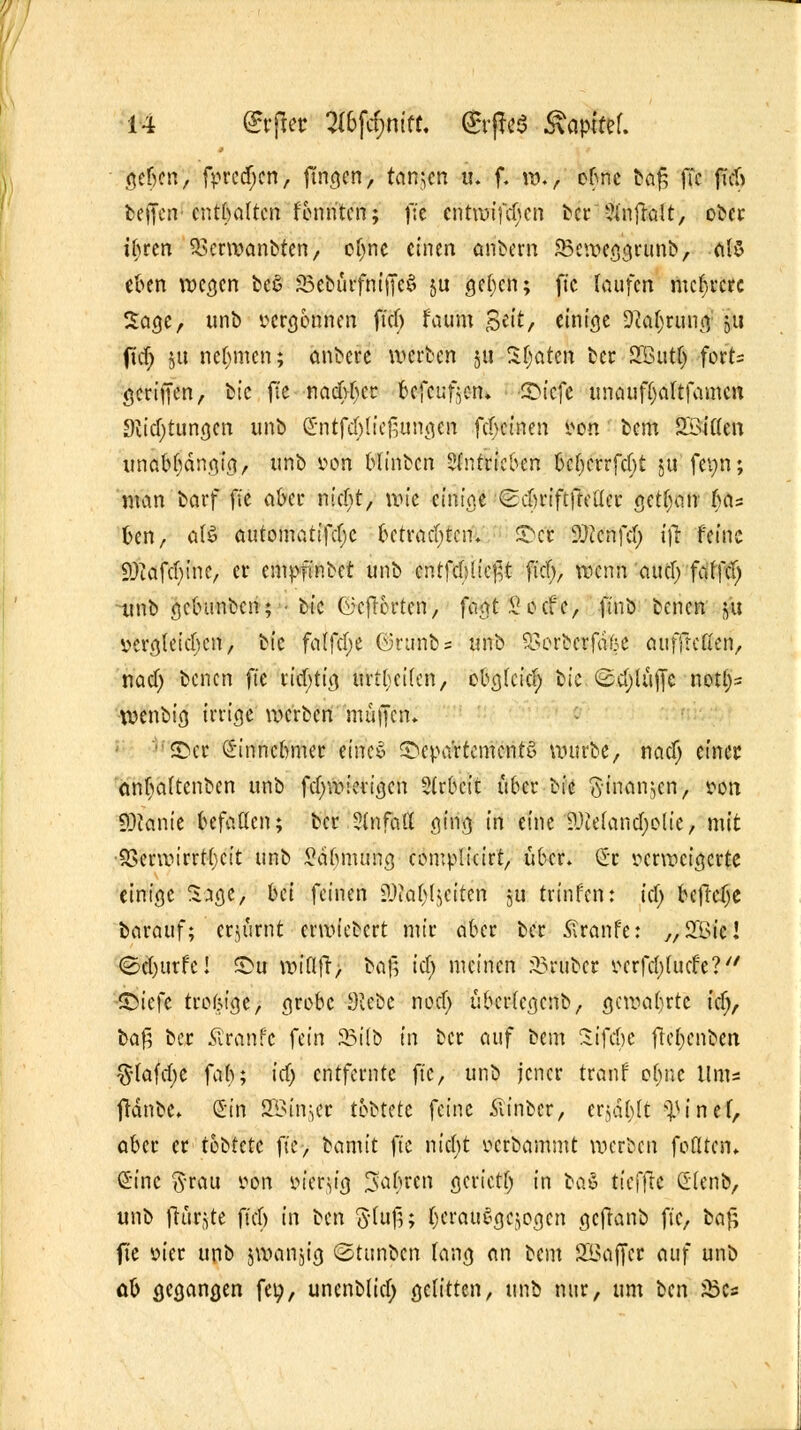 geben, fprcdjcn, finden, tarnen u. f. w., ebne tafc ffc fieft beffert' enthalten fennten; jte entmifchen ber ?infralt, ober ihren $3erwanbten, o^ne einen andern SBeweggrunb, als eben wegen be$ SBeburfmiTcS ju gct;en; fic laufen mehrere Sage, unb vergönnen fief) faum Seit, einige 9ta$ctmj ju ficf; gu nehmen; anbete werten ju Saaten ber SButlj fert- gcriffen, feie ft'e nachher befeuf^cn* ©iefe unauftjaltfamen Stiftungen unb Sntfcblicftungen febeinen Vtfh bem 2öi(len unabhängig, unb von blinben antrieben beberrfebt $u fev>n; man barf fic aber nid)t, un'c einige Scbriftfteü'er getl;an has ben, als automatifcljc betrachten, ©er SDtcnfd) ifr feine iOcafchine, er empfinbet unb cntfcbltefrt fiel), wenn aud; faffd) ■unb gebunben; • bic Ci5cfT6rtcn, fagt S oef c, ftnb benen &u vergleichen, bic falfcfye ©runbs unb 55orbcrfä6e aufftefien, nad) benen fi'e richtig fktfjtttin, ebglcid; bic ©d;lüfte notl)= wenbt'g irrige werben muffen, ©er Einnehmer eines Departements würbe, nad) einer anljaltenben unb fcfywievigcn Sfrbcit über bic S-inanjcn, von SKttnie befallen; ber Unfall ging in eine ?.)ieland)olie, mit 9Serwirrtl)cit unb Sähmung complicirt, über. Cr verweigerte einige Sage, bei feinen attafyljeiten ju trinfen: tcf> befreie barauf; erjurnt ermietert mir aber ber £ranfe: „ 2£ie! <Sd)tirfe! S>u wiflfr, baf^ id.) meinen Grübet vcrfd)(ud'e? -©iefc trofeige, grobe Siebe nod) übcrlcgcnb, gewahrte id), baß ber ülranfc U'm 8NI& tn ber auf bem Sifcbc fteljcnbert $(afcbe fah; id.) entfernte fic, unb jener tranf ofwe Ums fränbc Sin S33injCt tb^tdc feine Äinbcr, crjäljlt ^inef, aber er tobtetc fic, t^amit fic nicht vcrbamntt werben feilten. Sine ftrau j^n vierzig fahren gerictf) in baS tieffre dlenb, unb ftür^te fiel) in \>tn §-lu#; bcrauSgcwgcn gcfhnb fic, baj; fie vier unb jwanjig (Stunben lang an bem SBaffcr auf unb ab gegangen fet;, unenblid; gelitten, unb nur, um ben JBcs