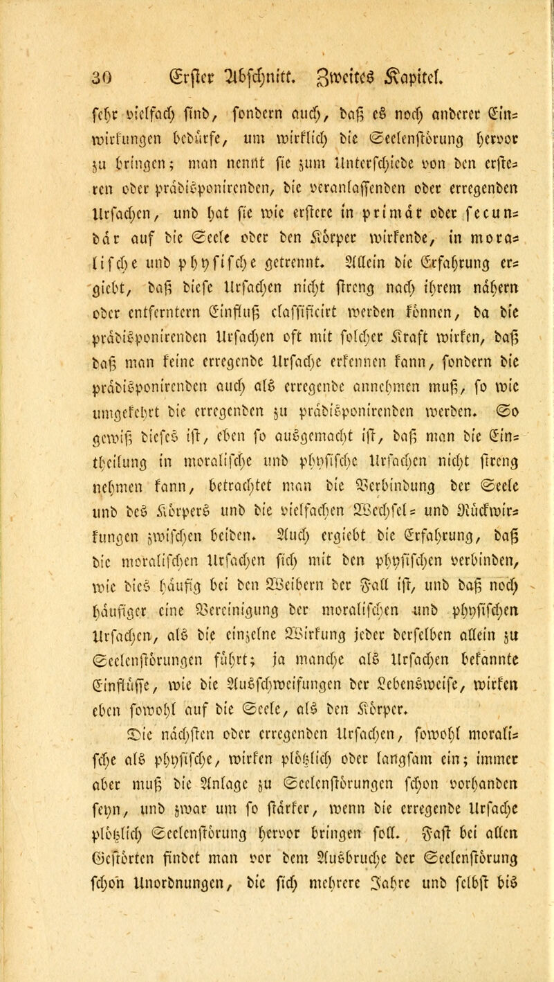 fcbr ineffad) ftnb, fonbern attdj, baf] e§ nodj anbcrer $te wirfungen bcburfe, um wirf lief) fctc <2cc(enfcerung (jewq* ju bringen; man nennt fte jum Untcrfd;icbe tton ben erfre^ ren ober präbi«>p8inir,eBben> bie ueranfaffenben ober erregenben Urfad;cn, unb I;at fic tute erfkre in primär ober feeun* bar auf bte <Sccfe ober ben Äorper wirfenbe, in mora* ltfcf)C unb pjjtjfifdje getrennt. $(flcin bic Grfafjrung tu giebt, ha$ biefc Urfad;en nid;t ffreng nad; t'brem nähern ober entferntem (h'nfhtf; cfafftftcirt werben fonnen, ha bte prdbiSponirenben Urfad>en oft mit fofdjer Slraft wirfen, ha§ ha$ man feine erregenbe Urfadjc erfennen fann, fonbern tk prdbi£ponircnbcn au er) aI6 erregenbe annehmen muß, fo vok umgefebrt bie erregenben ju prdbic-ponirenben werben. @o gewifj biefcö tft, eben fo aufgemacht ifr, baf^ man hk £ins tbci(ung in moralifdje unb pbnftfcbc ilrfadjcn ntd)t ftreng nehmen fann, betrachtet man hk Berbinbung ber ©ee(e unb bc$ ftorperS unb hk viilfafym SÖedjfcU unb Diücfwir^ fungen 5Wtftr)e.« beiben. Sütd) tt$kht hk (Srfafjrung, fcaf? bic moraUfcben Urfacl;crt ft'cf) mit hm p^nftfcl;en üerbinben, wie bte£ .fyäufuj bei ben Söctbcrn ber $att ifr, unb ha$ noef) baufiger eine Bereinigung ber moralifeben unb pljnfifdjen Urfad;cn, afö hk einzelne SBirfung jcber berfefben allein ju (Bcclcnftorungen fut)rt; ja manche alö Urfad;en befannte dinftüfie, \vk bic 2(u$fcf)weifungen ber SebenSwcife, wirfen, eben fowol)( auf tk ©cefe, olö hm Körper* S>ic näd)fren ober erregenben Urfadjen, fowof;t morafis fcfye a(£ pbnfifdjc, wirfen pl&&iict) ober fangfam ein; immee aber muß hk 5(niagc ju ©ccfcnfrorungcn fd;on ttorfjanbcn fenn, unb §war um fo frdrfcr, wenn hk erregenbe Urfadjc ploijlicl) <2cc(cnfr6rung fftcvpt bringen fott. $a|l bei aüen öeftorten finbet man for bem Siiifcbrudje ber <2eefcnftorung fd;o'n Unorbnungcn, bic ftd) mehrere 3:a!)re unb fctbft bi$