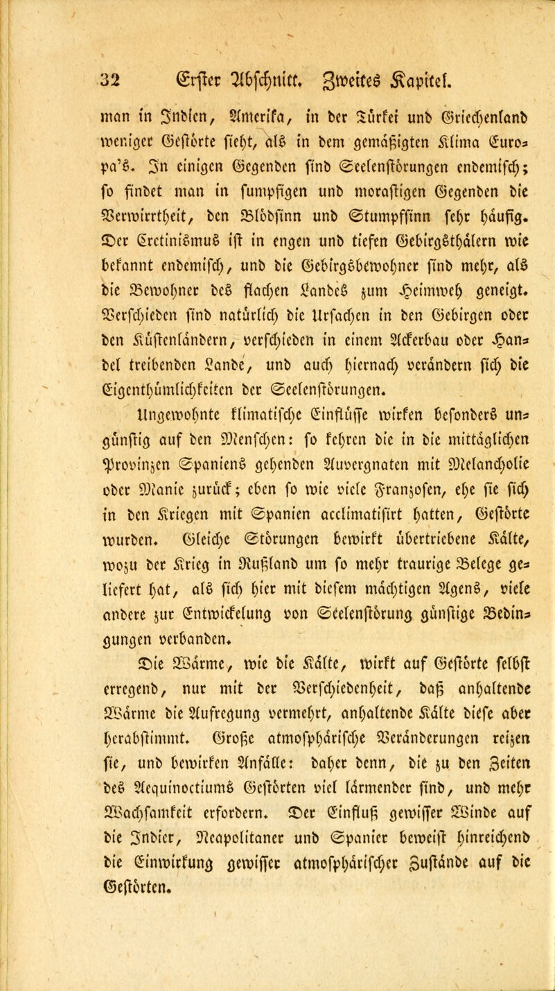 man in 3'nbicn, Sfmcrifa, in ber Surfet unb ©riedjenfanb weniger ©ejlorte ftet)t, al$ in bem gemäßigten Sttma Suros pa'§» 3n einigen ©egenben ftnb @eefen^6run<jen cnbemtfd;; fo finbet man in fumpft'gen unb morafttgen ©egenben bic SSecwicrt^eit, ben 2M6bftnn unb ©tumpfftnn fe()t fyäufüj. ©er ßrctini^mu§ ift in engen unb tiefen ©ebirgStfyätern wie befannt enbemifdj, unb tk ©cbirgSbewofjner ftnb mefyr, atö tk 25emo[)ner be$ flachen £anbe$ jum Jpeimwelj geneigt. 23erfd)iebcn ftnb natürtief; bic Urfadjen in ben ©cbirgen ober ben ftüftentänbern, v>erfd;ieben in einem 2(cferbau ober ^an« be( treibenben £anbe, unb auefj fyicrnad; »erdnbern ftd; bte ßtgcntfyümü'djfcttcn ber ©cefenftorungen. Ungewohnte fu'mattfdje dinftitife wirfen befonberS un? günfttg auf ben Stafäjcn: fo fcfyren tk in t>k mittdglidjen ^Provinjcn Spaniens gefyenbcn Sdwergnaten mit 9)Mand)olic ober 9)ianie jurüef; eben fo wk vich $ran$ofen, efye fie ftd> in ben Kriegen mit ©panien aeclimatiftrt Ratten, ©efrorte würben. ©(eidje Störungen bewirft übertriebene 5tä(te, woju ber £rieg in 9Ut§(anb um fo mcfyr traurige 23e(cge ges liefert i)at, alö ftd; fyter mit biefem mdd)ttgen SfgenS, mk anbere $ur Sntwtcfdung »on ©Ceknfwrung günfiige SSebin* gungen »erbanben* £>ie SSdrme, vok tk Statte, wirft auf ©eftorte fefbfc erregenb, nur mit ber $8erfd;tebcn(jeit, baf? anfyattenbe 28drme bte Aufregung »crmeljrt, anljaltenbe £dtte biefe abet (jerä&frimmt. ©ro£e atmofpf)drtfcf;e ^erdnberungen retjen fie, unb bewirfen $infdfle: bafyer benn, bk ju ben %titm beS SlequtnocttumS ©cfr&rten wel fdrmcnber ftnb, unb mct)r SBadjfamfeit erforbern* SDer (Jinfluft gewiffer £ßtnbe auf bk 3nbicr, Neapolitaner unb ©panier beweift f)inreid)cnb bie Sinwirfung gewiffec atmofp[;drifd)er Suftdnbe auf fc,c ©eftorten.