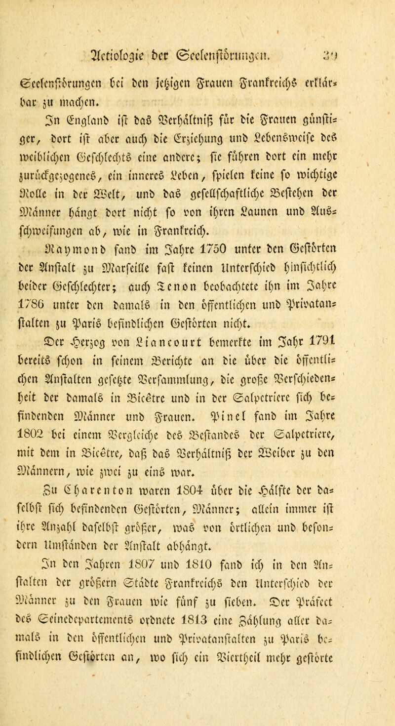 gccfenfr&rungcn bei ben jcf^tcjcn Knuten SrcmfreicfyS erfldr» bar ju macbcn. 3n (Stigfenb ifr ba8 ^Scr^aftntfs für bte grauen aüntfi= a,er, bort ifr aber aucf; bte ©fpe^nns unb ßefoniwerfe bcS it>ciblkr;cn @ef$fed;tl eine anbere; ftc führen bort ein meljr jurücfa^ogcncS, ein inneres i'eben, fpiefen feine fo wichtige Svottc in ber SSMt, unb baö a,efcafd;aftlia;c 5Beflcf>cn ber Sttänncr T;dnat bort nicr)t fo uon tyren Saunen unb Stufa fd;wci'funa.cn q6, wie in granfretdj. 5)ca»monb fanb im Satyre 1750 unter ben ©cft&rtcn ber Slnftalt $u SDtorfeiae fafl feinen Untcrfdjt'cb bjnfkl)ttid) beiber öefcf;(ccf;ter; aucf> Xenon beobachtete iijn im 3at;re 1786 unter ben bamalS in ben öffentlichen unb ^rfoatan» jlalten ju gart'S befünblidjen ©eftorten nkffyU ©er ^erjog »oll Staneourt bemerkte tm 3a(jr 1791 bereits fcf;on in feinem j5ertd;tc an bte über tk 6ffcnt(i= cljen Stnftaften gefegte SBcrfammfuna., tk gro^e SScrfcbteben* l;eit ber bamalö in SStcetre unb in ber ©afyctricrc ftd) bc* ftnbenben SDMnnct unb grauen, $ift-tl fanb tm Safere 1802 bei einem 9Scr<jIeicT;e beö SBcfranbeS ber (£a(pctriere, mit bem in f&ketw, ba$ ba$ 33erf;äftni{5 ber SBcibct &u tm Scannern, \vk jroct ju einS war. Su Gfjarenton waren 1S04 über bte Raffte ber ta* fclbft fief; befünbenben ©efterten, Scanner; allein immer ifr ii}vc Stnjof^r bafctbjl aro£cr, waö »on örtlichen unb befolg bern Umfrdnbcn ber 2injMt abfangt Sn ben Sauren 1807 unb 1810 fanb fdj in tm Sfo* fraften ber äußern &tattt granfreicr)S tm llntcrfd;ieb ber Banner $u ben grauen wie fünf ju fieben. ©er ^rdfeet be$ <£eincbcpartcmentS orbnetc 1813 eine Satzung aaer bös mafö in ben 6ffcnttid;cn unb ^rivatanftaUcn ju ^ariö 6c* ftnblicf)cn öeftorten an, wo fiel) ein $iertr}eif mel;r gefHrte