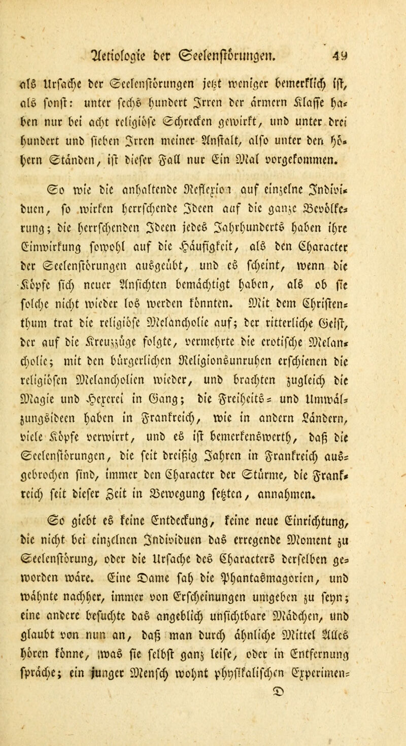 afS Urfadje ber ©eeknftörungen jcJjt weniger bemerfttdj (fr, alS foaft: unter fccbS f;unbcrt Srren ber drmern SlTaffe fja< ^cn nur bei acht rcttVjtofc Sdjrctfen bewirft, unb unter brei fyunbert unb fieben Srrcn meiner Sfnftalt, alfo unter ben f)b» tyern ©tdnbcn, ijr biefer Satt nur Sin SUtot oorgefommen. <So tute bic anbaftenbe Ültfie^ioa auf einjefne 3nbioi* bucn, fo wirfen Ijerrfcbcnbe 3bcen auf bic ganje 23co6ffc:* rung; btc bcrrfd)cnbcn Sbccn jebcS 3a()i*fjunbcrt$ f;a6en itjre Einwirfung fowo()f auf bic £dufügfcit, at$ ben Efjaractcr ber Seefenftorungen ausgeübt, unb eS fdjeint, wenn bic •Ä&pfc ftd) neuer 5(nftd)ten bemächtigt fjaben, als ob fie fofcfje nid)t wieber foö werben fonnten. $)lit bem (griffen* tbum trat bic religiöfc SDMancfyoti'e auf; ber ritterliche ©elff, ber auf bic .Streu^üge folgte, oerme^rte Ik crotifd;e iOiofan* ebolic; mit ben bürgerlichen DWigionsunruben erfdjiencn bic religiofen 9Mand;olien wieber, unb brauten sugleid; bic 9)iagie unb J^cycrci in ©ang; bic ftttifyM* unb tlmwdf* jung&been t;abcn in Sranfreidj, wie in anbern £dnbern, üietc S&pfe oerwirrt, unb eö tfr bcmcrfenSwcrtf), l>a$ bic (£ce(enfU>rungen, bie feit brcifjig Sauren in ftranfreid; au$= gebrod;en ftnb, immer ben (praeter ber Sturme, bic ftranf* teief; {tit biefer Seit in Bewegung festen, annahmen. <&c giebt e$ feine EntbecFung, feine neue Einrichtung, bic nid>t Ui einzelnen Snc^ikuen bc\$ erregenbe Moment ju ©eclenftorung, ober bic Urfad;c bc$ §f)aractcrö berfclben ges worben wäre* Eine £>ame faf) bic ^Ijantagmagoricn, unb warnte nad)f>er, immer oon S'rfdjeinungcn umgeben ju feon; eine anbere befudjtc btö angeblich unftd;tbare 2)tdbd)cn, unb glaubt oon nun an, ba|5 man burdj df)n(id;e Wittd Äö l)6rcn fonnc, iwaS fte felbft ganj leife, ober in Entfernung fprdcbe; ein junger 2)Jenfcr) wol;nt $t>flfö{tf$*n Erpcrimen=