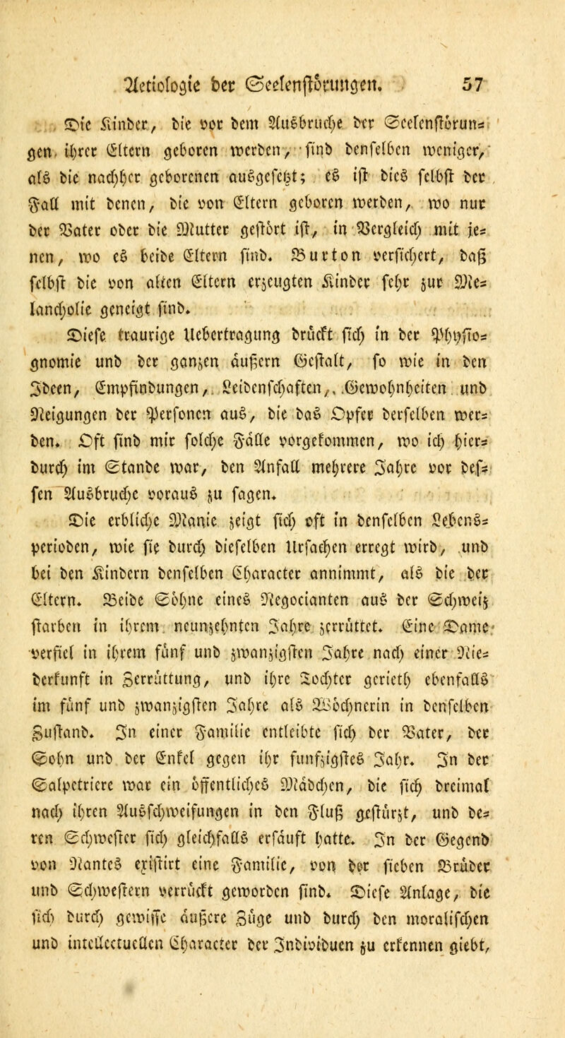 SDic Siinber, bie vor bem SfoS&rudje ber <2cefenf!orun*. gen. iljrcc Altern geboten werben, -finb benfeI6cn weniger, alö bie midier geborenen auSgefcbt; e$ ift bicS fclbft bec §aü mit benen, bie von altera geboren werben, wo nuc bec $ater ober bk Sttuttet gefrort ift, in SSergleid; mit je* nen, wo es> beibe Altern finb, 33urton cerfid;crt, bag fclbft bie »on alten Altern erzeugten ßinbec fcf;c juc 2?te* landjolie geneigt finb. 55^>iefe traurige Uebcrtragung brücft ftd; in ber $$$»* gnomie unb ber ganzen äußern ©cffalt, fo wU in Un Sbcen, (Jmpfinbungcn,. Seibcnfdjaftcn,, .©emo[)nt)citen. unb Neigungen ber ^erfonen auS, i>k btä Opfer- berfelben wer* ben. Oft finb mir fo(cl)c gdffc vorgekommen, wo icl) r)iers buref) im Stanbe war, ben Unfall mehrere 3al)rc vor befc fen 2lu$brud)C vorauf ju fagen. £)ie erbliche D^anie jeigt ftd) oft in bcnfelben McnS* perioben, wie fie burd) biefelben Urfacr)cn erregt wirb, unb bei om Äinbcrn bcnfelben Gt)aracter annimmt, afö bie bec Altern» 5Bett>e <S6t)ne eines? Iftegocianten au§ ber &d)weif} färben in il)rcm. neunzehnten %al)tt jerrüttet. Sine 2>ame* verfiel in iljrem fünf unb jwanjigfren %at)xt ncicf) einer diu* berfunft in Serrüttung, unb i|re Softer gcrietl) ebenfalls* im fünf unb jwanjtgfren Saljre als 21>6d)nerin in bcnfelben jSujhnb. 3n einer ftamiiic entleibte ft'ct) ber $ater, ber (£obn unb ber Snfei gegen it)r funftigfteS Satyr. 3n bec (galpetriere war ein öffentlich 9)cdbd)cn, oit ficr) breimaf nad) ityren 2(u$fd)weifungen in ben $luß g-cflürjt, unb be* ren <2d)wcftcr ftd> gleichfalls erfduft l;atte. 3n ber ©egenb von Ükntc§ eyifrirt eine ftamilic, t?on ber fteben S3rübec unb <Scl)weftetn verrütft geworben finb* ©iefe Anlage, bie fief) burd) gewiiTc dugere Süge unb burd; ben morolifd)cn unb intcücctueacn (it)aracier ber .3nbbibucn ju ernennen gtebt,