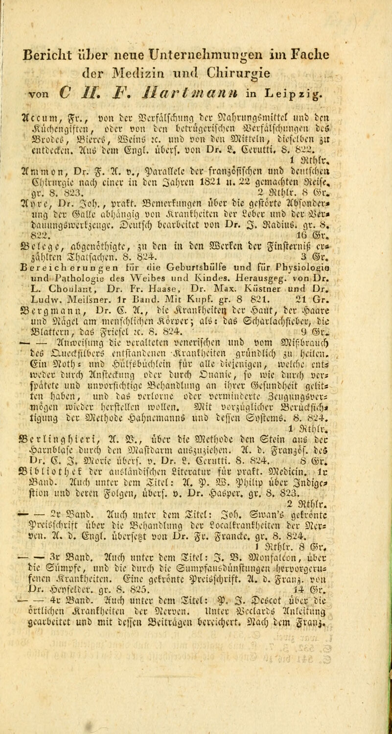 Bericht üher neue Unternehmungen im Fache der Medizin und Chirurgie von C IL JF. llat'lmann in Leipzig. #ccum, #r., »on ifcret BejfÄtfcfjutfg.ict ÜÄa|tung§mUtct unb ben •Ritcbcngiftcn, otcv öoti ben bctrügcri[d)cn SJerfätfd&wngCti bcS S&obeö, SBiureö, SBeinö :c. unb pen bat Mitteln, bicfclben $ir eritbeeFeh. 2C«ö bem (Sngl, überf. bon Dr. 2. Gerutti. S. 822. 1 SRtfrfr« 2fmmon, Dr. $. 2f. P., fyetvaütU icx franaottfcfjcn unb beutfebeu Gblutrgic nad; einet in ben Sabren 1821 u. 22 gcmadjten Steife, ÖV. 8. 823. ' 2 Kf$& 8 ©r. ?Cprc, Dr. 3 ob., pratt. SBcntcvfungen über btc gefrevte 2(bfonber* ttng ber ©alle abhängig von Äranffjctten ber Sobec unb ber &>er* batitingöivcrrscugc. ■Dcittfifj bearbeitet pon Dr. 3» SKabiuö. gr. 8. 822. 16 ©r. 5B c t c g c, aßgcnotljigtc, 3« bei; in ben SBcrfen bev ginftevnifi er* jähren Sbatfcubcn. 8. 824. 3 ©r. Bereicherungen iür die Geburtshülfe und für Physiologie und Pathologie des Weibes und Kindes. Herausgeg. von Dr. L. ChouJatu, Dr. Fr. Haase, Dr. Max. Küstner und Dr. Ludw. Meißner. Ir Band. Mit KupF. gr. 8 821. 21 Gr. S3crgmann, Dr. G. 2C, btc ,ÄranH)citeti ber S?ant, ber -jpaare unb 92ägcl am mcnfdjlidicn JfUn-per; als: baö (Sdjarladjftcbcr, bic Stottern, baö ^riefet :c. 8. 824. ' 9 ©r. < 2fnn>cifiing bic ycraltctcn venerifdien unb pom SRifövaütf) ' be6 £Luctfftibcn< entfianbeucn -Jiranfbciten grünMid) 511 f;cifcn. (Sin üflotfjs unb £i;tft;bitd)iein föt alle bieientgen, \vd(hc cöü ivcbcr buvcb 2Cnftedhmg ober burd) Onanie> fo wie burd) per« fpatetc unb «nodtfiebtige JBcbanbtung an ihrer ©eftinbbcit gelits fen baben, unb bas> teiiüxni über pcrmtnccrte ScugungSPet« mögen roreber bcrftcUcn trollen. S?it öov$ugttd)cr 23cvücf|ub* ttgung ber SJIetbobe £abnemannö uno befreit öpjtemö. 8. 824. 1 Svtbfr, S3crUngF)icri, 2(. SR*, fifirt bic S0?ctf>obc ben (Stein aus bec •parnbtofe bureb ben 9Jtojtbarm auöju.jicben. 2C. b. grcuijöf. ^cb Dr. 6. 3, porie. lUn-vf. 0. Dr. «. Gerutti. 8. 824. 8 ©r. SBibliotf; e£ ber auStanbtftben ßttcratur für praft. 93?cbicin. lc Sanb: Äudfj unter bem Site!: 2f. $. SB. ^biltp über 3nbigc* fiion unb beren folgen, uberf. 0. Dr. £>aöpcr, gr. 8. S23. 2 «Rtfiir. — — 2r 9?anb. lind) unter bem Sitel: 3$, Siv-an'ö getrönte ^.Hvts?fduift über bic JBebanbUmg ber Socalfranfbeitcn ber 9?er* »en. 2C. b. Gngl. itbcrfcfet oon Dr. Je. granefe. gr. 8. S24. 1 3Uf)tr. 8 ©rf '• 3r Sanb. 5f«(^ unter bem Sttel: 3. 23. SJionfalcon, über bic «Sumpfe, unb bic bind» btc Sumpfauc-bünfhingcn (jerporgerus fenen Äranfl)citen. G-inc gefrönte ^)rciö|d;rtft. 21. b. gionj. »ort Dr. .«öenfeteer. gr. 8. 825. 14 G5r. —t— 4r iöanb. 2fucb unter bem Sitcl: ty. 3- ^cöcot uHt bte crtttd)cn Äranfbcitcu ber Qicruen. Unter S3cciarto 2(n[cttung gearbeitet unb mit bellen ^Beitragen beveietjevt. 9iad; bem fixans*
