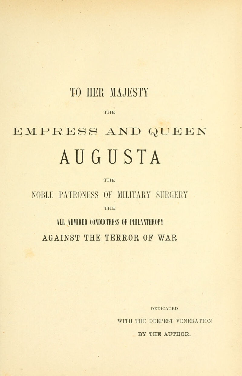 TO HER MAJESTY THE EMPRESS AND QUEEN AUGUSTA THE NOBLE PATRONESS OE MILITAEY SURGERY THE ALL-ADMIRED CONDUCTRESS OF PHILANTHROPY AGAINST THE TERROR OF WAR DEDICATED WITH THE DEEPEST VENERATION BY THE AUTHOR.