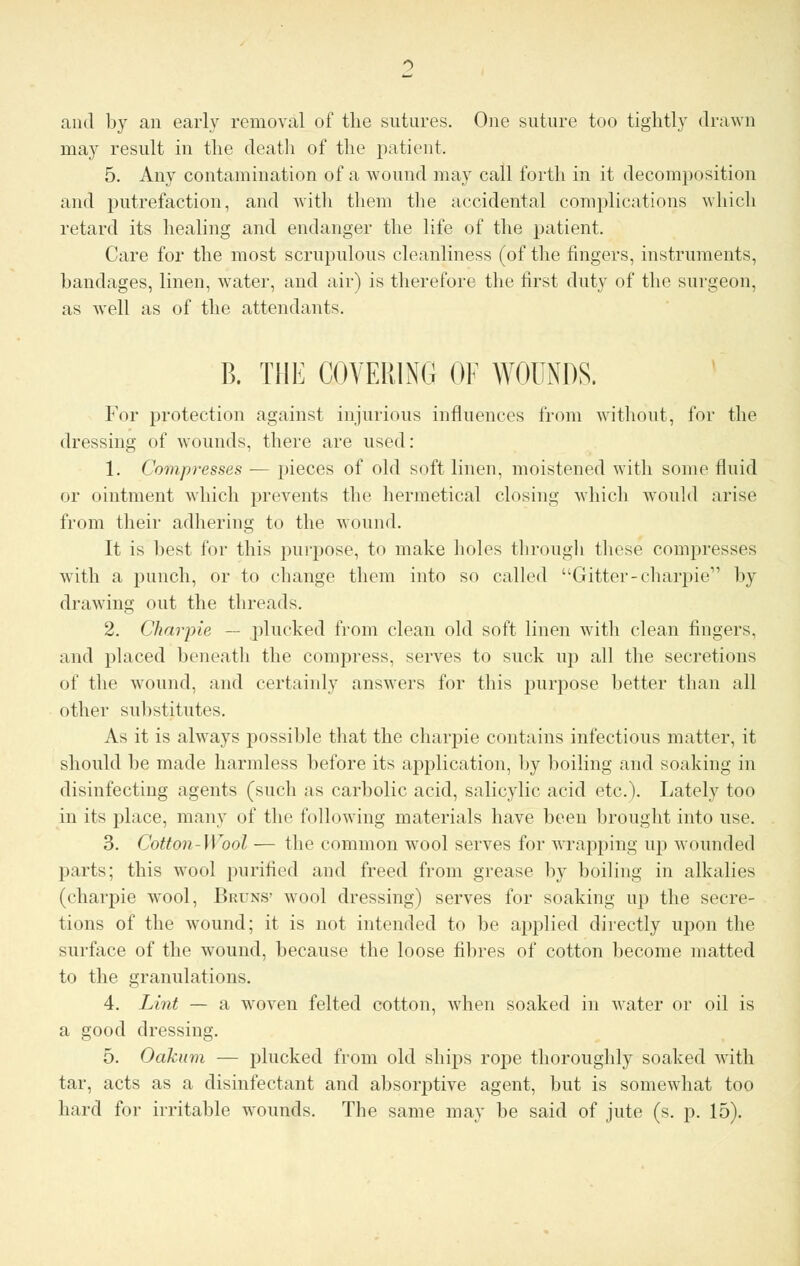 and by an early removal of the sutures. One suture too tightly drawn may result in the death of the patient. 5. Any contamination of a wound may call forth in it decomposition and putrefaction, and with them the accidental complications which retard its healing and endanger the life of the patient. Care for the most scrupulous cleanliness (of the fingers, instruments, bandages, linen, water, and air) is therefore the first duty of the surgeon, as well as of the attendants. B. THE COVERING OF WOUNDS. For protection against injurious influences from without, for the dressing of wounds, there are used: 1. Compresses — pieces of old soft linen, moistened with some fluid or ointment which prevents the hermetical closing which would arise from their adhering to the wound. It is best for this purpose, to make holes through these compresses with a punch, or to change them into so called Gitter-charpie by drawing out the threads. 2. Charpie — plucked from clean old soft linen with clean fingers, and placed beneath the compress, serves to suck up all the secretions of the wound, and certainly answers for this purpose better than all other substitutes. As it is always possible that the charpie contains infectious matter, it should be made harmless before its application, by boiling and soaking in disinfecting agents (such as carbolic acid, salicylic acid etc.). Lately too in its place, many of the following materials have been brought into use. 3. Cotton-Wool — the common wool serves for wrapping up wounded parts; this wool purified and freed from grease by boiling in alkalies (charpie wool, Bruns' wool dressing) serves for soaking up the secre- tions of the wound; it is not intended to be applied directly upon the surface of the wound, because the loose fibres of cotton become matted to the granulations. 4. Lint — a woven felted cotton, when soaked in water or oil is a good dressing. 5. Oakum — plucked from old ships rope thoroughly soaked with tar, acts as a disinfectant and absorptive agent, but is somewhat too hard for irritable wounds. The same may be said of jute (s. p. 15).