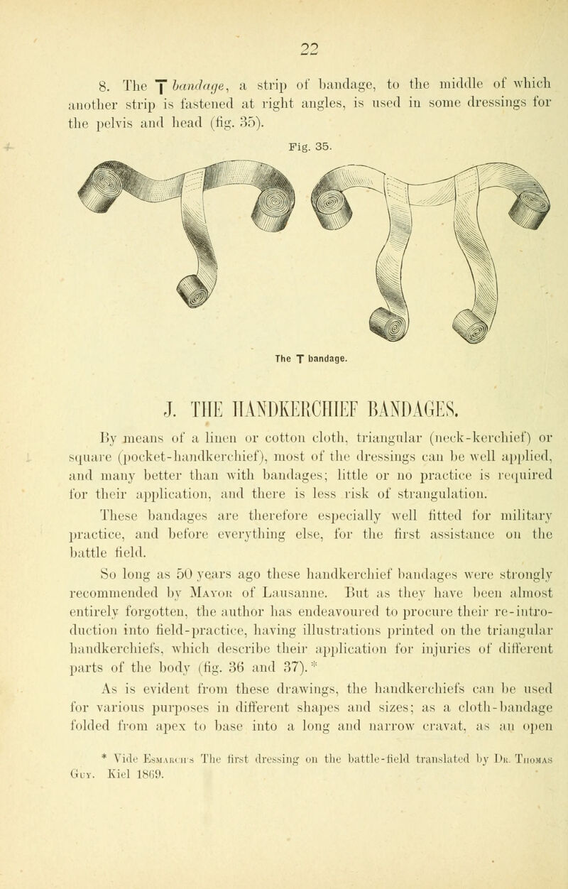 8. The J bandage, a strip of bandage, to the middle of which another strip is fastened at right angles, is used in some dressings for the pelvis and head (fig. 35). Fig. 35. The T bandage. J. THE HANDKERCHIEF BANDAGES. By means of a linen or cotton cloth, triangular (neck-kerchief) or square (pocket-handkerchief), most of the dressings can lie well applied, and many better than with bandages; little or no practice is required for their application, and there is less risk of strangulation. These bandages are therefore especially well lifted for military practice, and before everything else, for the first assistance on the battle field. So long as 50 years ago these handkerchief bandages were strongly recommended by Mayob of Lausanne. But as they have been almost entirely forgotten, the author has endeavoured to procure their re-intro- duction into field-practice, having illustrations printed on the triangular handkerchiefs, which describe their application for injuries of different parts of the body (fig. 36 and 37). * As is evident from these drawings, the handkerchiefs can be used for various purposes in different shapes and sizes; as a cloth-bandage folded from apex to base into a long and narrow cravat, as an open * Vide Esmarch's The first dressing on the battle-field translated by Du. Thomas Guy. Kiel 1869.