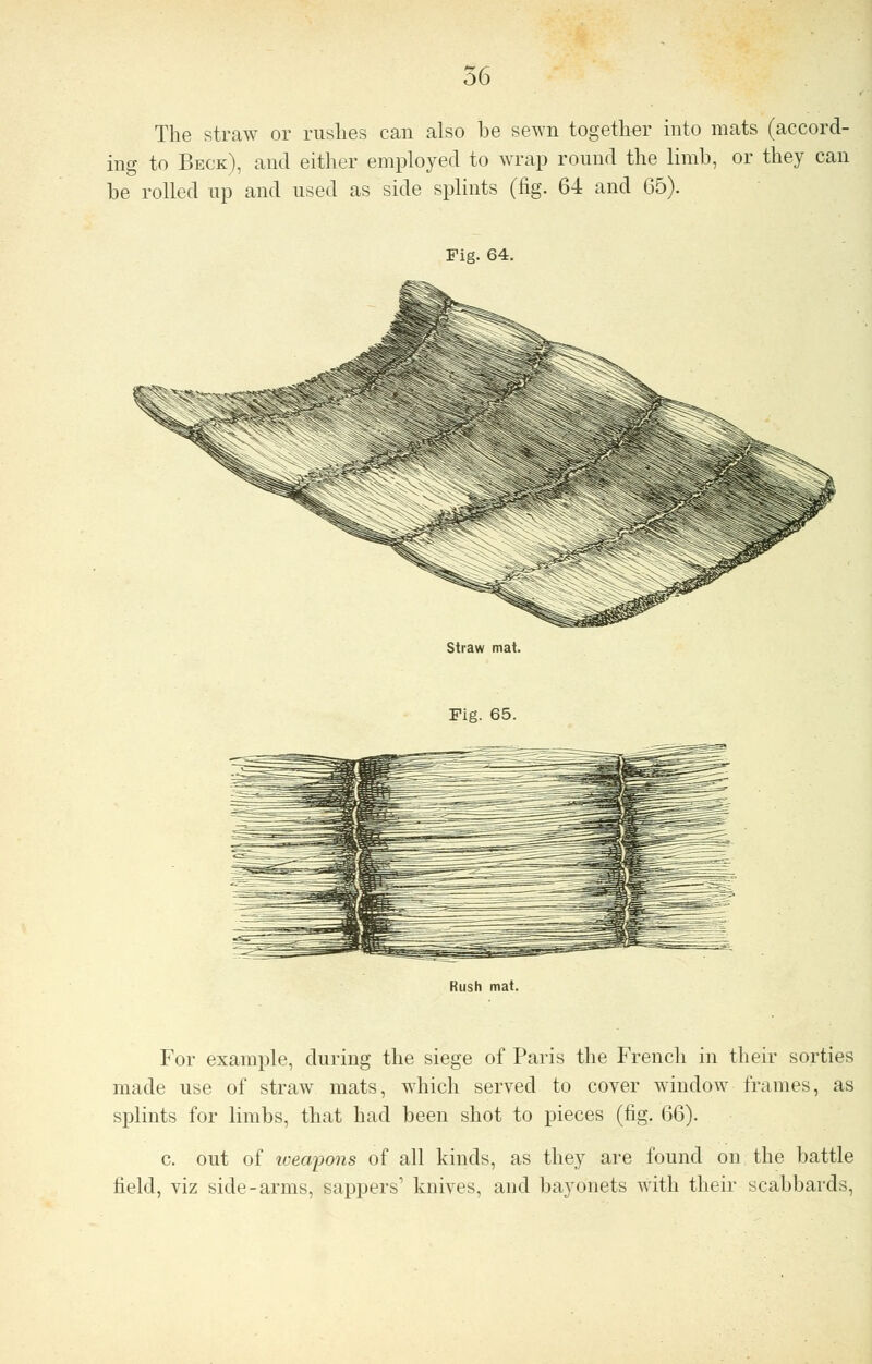 The straw or rushes can also be sewn together into mats (accord- ing to Beck), and either employed to wrap round the limb, or they can be rolled up and used as side splints (fig. 64 and 65). Fig. 64. Straw mat. Fig. 65. Rush mat. For example, during the siege of Paris the French in their sorties made use of straw mats, which served to cover window frames, as splints for limbs, that had been shot to pieces (fig. 66). c. out of weapons of all kinds, as they are found on the battle field, viz side-arms, sappers' knives, and bayonets with their scabbards,