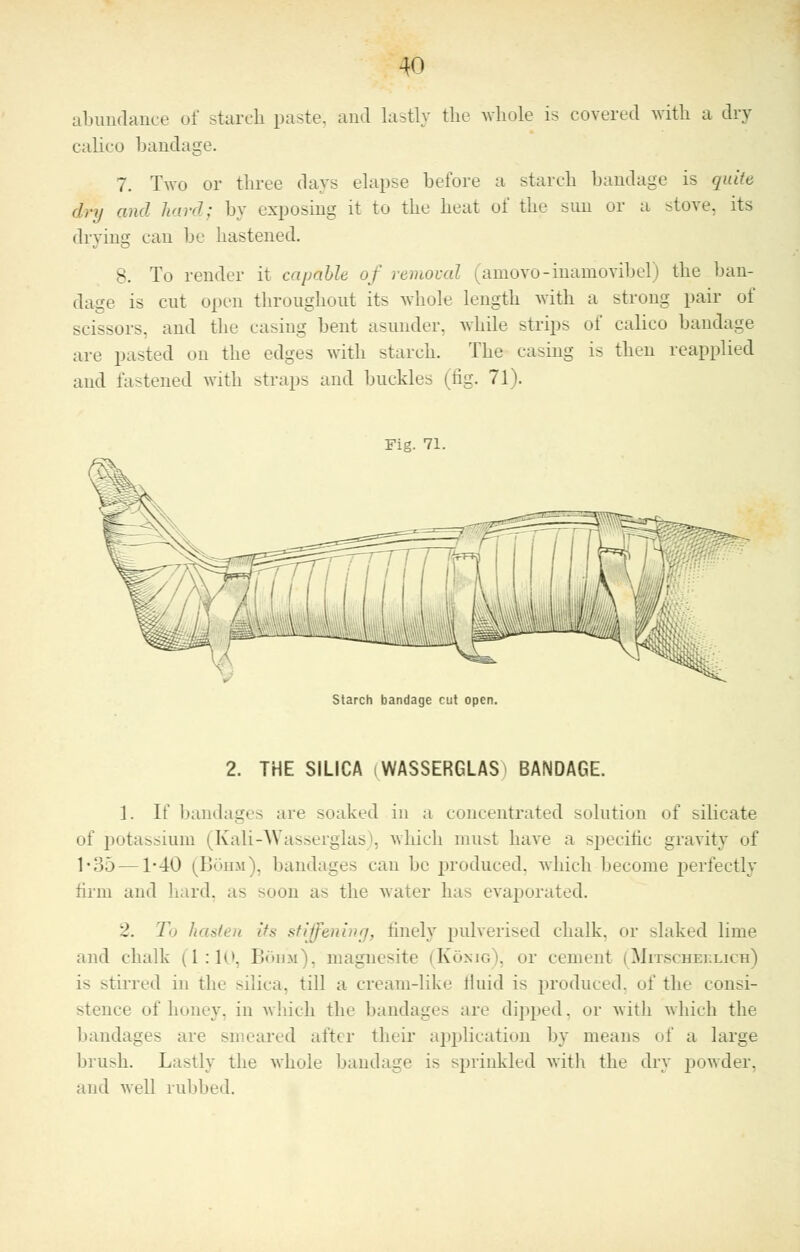 abundance of stareh paste, and lastly the whole is covered with a dry calico bandage. 7. Two or three days elapse before a starch bandage is quite dry and hard; by exposing it to the heat of the sun or a -love, its drying can be hastened. 8. To render it capable of removal amovo-inamovibel) the ban- dage is cut open throughout its whole length with a strong pair of scissors, and the casing bent asunder, while strips of calico bandage are pasted on the edges with starch. The casing is then reapplied and fastened with straps and buckles (tig. 71). Fig. 71. Starch bandage cut open. 2. THE SILICA iWASSERGLAS BANDAGE. 1. If bandages are soaked in a concentrated solution of silicate of potassium (Kali-Wasserglas), which must have a specific gravity of 1*35—1-40 (Bohm), bandages can he produced, which become perfectly firm and hard, a-- soon as the water has evaporated. J. To hasten its stiffening, finely pulverised chalk, or slaked lime and chalk (1:1c Bohm), magnesite (Konig), or cement i Mitscheklich) is stirred in the silica, till a cream-like fluid is produced, of the consi- stence of honey, in which the bandages are dipped, or witli which the bandages are smeared after their application by mean- of a large brush. La>tly the whole bandage is sprinkled with the dry powder, and well rubbed.