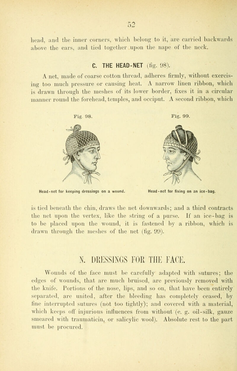 head, and the inner corners, which belong to it, are carried backwards above the ears, and tied together upon the nape of the neck. C. THE HEAD-NET (fig. 98). A net, made of coarse cotton thread, adheres firmly, without exercis- ing too much pressure or causing heat. A narrow linen ribbon, which is drawn through the meshes of its lower border, fixes it in a circular manner round the forehead, temples, and occiput. A second ribbon, which Fig. 98. Fig. 99. Head-net for keeping dressings on a wound. Head-net for fixing on an ice-bag. is tied beneath the chin, draws the net downwards; and a third contracts the net upon the vertex, like the string of a purse. If an ice-bag is to be placed upon the wound, it is fastened by a ribbon, which is drawn through the meshes of the net (fig. 99). N. DRESSINGS FOR THE FACE. Wounds of the face must be carefully adapted with sutures; the edges of wounds, that are much bruised, are previously removed with the knife. Portions of the nose, lips, and so on, that have been entirely separated, are united, after the bleeding has completely ceased, by fine interrupted sutures (not too tightly); and covered with a material, which keeps off injurious influences from without (e. g. oil-silk, gauze smeared with traumaticin, or salicylic wool). Absolute rest to the part must be procured.