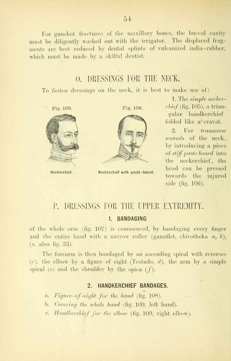 For gunshot fractures of the maxillary bones, the buccal cavity must be diligently washed out with the irrigator. The displaced frag- ments are best reduced by dental splints of vulcanized india-rubber, which must be made by a skilful dentist. 0. DRESSINGS FOR THE NECK. To fasten dressings on the neck, it is best to make use of: 1. The simple necker- Fig. 105. Fig. 106. chief (fig. 105), a trian- gular handkerchief folded like a cravat. 2. For transverse wounds of the neck, by introducing a piece of stiff paste-board into the neckerchief, the head can be pressed towards the injured side (fig. 106). Neckerchief. Neckerchief with paste-board. I\ DRESSINGS FOR THE UPPER EXTREMITY. 1. BANDAGING of the whole arm (tig. 107) is commenced, by bandaging every finger and the entire hand with a narrow roller (gauntlet, chirotheka a, 6), (s. also fig. 33). The forearm is then bandaged by an ascending spiral with reverses (<■', the elbow by a figure of eight (Testudo, d), the arm by a simple spiral (c) and the shoulder by the spica (/). 2. HANDKERCHIEF BANDAGES. a. Figure-of-eight for the hand (fig. 108). b. Covering the whole hand (fig. 109, left hand). c Handkerchief for the elbow (fig. 109, right elbow).