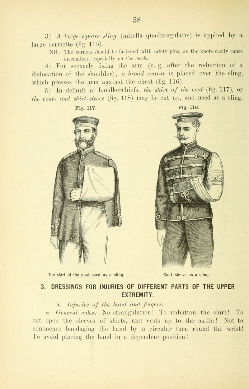 3) A large square sling (mitella quadrangularis) is applied by a large serviette (fig. 115). NB. The corners should be fastened with safety pins, as the knots easily cause discomfort, especially on the neck. 4) For securely fixing the arm (e. g. after the reduction of a dislocation of the shoulder), a broad cravat is placed over the sling, which presses the arm against the chest (fig. 116). 5) In default of handkerchiefs, the skirt of the coat (fig. 117), or the coat- and shirt-sleeve (fig. 118) may be cut up, and used as a sling. Fig. 117. Fig. 118. The skirt of the coat used as a sling. Coat-sleeve as a sling. 3. DRESSINGS FOR INJURIES OF DIFFERENT PARTS OF THE UPPER EXTREMITY. a. Injuries of the hand and fingers. a. General rules: No strangulation! To unbutton the shirt! To cut open the sleeves of shirts, and vests up to the axilla! Not to commence bandaging the hand by a circular turn round the wrist! To uvoid placing the hand in a dependent position!