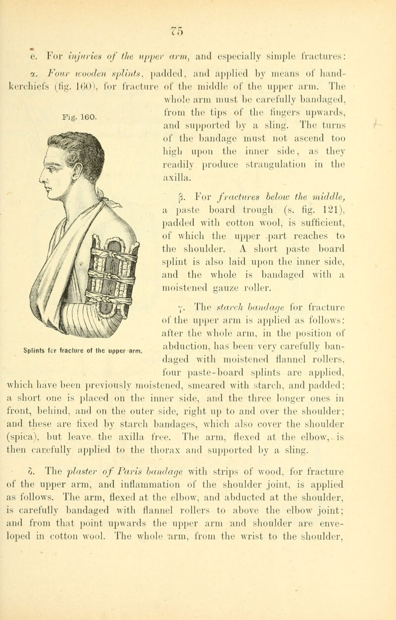 CO Fig. 160. e. For injuries of the upper arm, and especially simple fractures: a. Four wooden splints, padded, and applied by means of hand- kerchiefs (fig. L60), for fracture of the middle of the upper arm. The whole arm must be carefully bandaged, from the tips of the fingers upwards, and supported by a sling. The turns of the bandage must not ascend too high upon the inner side, as they readily produce strangulation in the axilla. p. For fractures below the middle, a paste board trough (s. tig. 121), padded with cotton wool, is sufficient, of which the upper part reaches to the shoulder. A short paste board splint is also laid upon the inner side, and the whole is bandaged with a moistened gauze roller. -,'. The starch bandage for fracture of the upper arm is applied as follows: after the whole arm, in the position of abduction, has been very carefully ban- daged witli moistened flannel rollers, four paste-board splints are applied, which have been previously moistened, smeared with starch, and padded; a short one is placed on the inner side, and the three longer ones in front, behind, and on the outer side, right up to and over the shoulder; and these are fixed by starch bandages, which also cover the shoulder (spica), but leave the axilla free. The arm, flexed at the elbow, is then carefully applied to the thorax and supported by a sling. o. The plaster of Paris bandage with strips of wood, for fracture of the upper arm, and inflammation of the shoulder joint, is applied as follows. The arm, flexed at the elbow, and abducted at the shoulder, is carefully bandaged with flannel rollers to above the elbow joint; and from that point upwards the upper arm and shoulder are enve- loped in cotton wool. The whole arm, from the wrist to the shoulder, Splints fcr fracture of the upper arm.