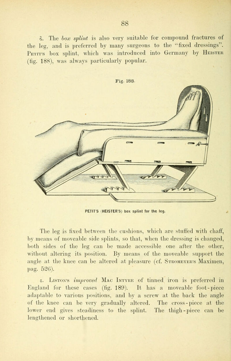 6. The box splint is also very suitable for compound fractures of the leg, and is preferred by many surgeons to the fixed dressings. Petit's box splint, which was introduced into Germany by Heister (tig. 188), was always particularly popular. Fig. 188. PETITS (HEISTERS) box splint for the leg. The leg is fixed between the cushions, which are stuffed with chaff, by means of moveable side splints, so that, when the dressing is changed, both sides of the leg can be made accessible one after the other, without altering its position. By means of the moveable support the angle at the knee can be altered at pleasure (cf. Stromeyer's Maximen, pag. 52G). s. Liston's improved Mac Intyre of tinned iron is preferred in England for these cases (fig. 189). It has a moveable foot-piece adaptable to various positions, and by a screw at the back the angle of the knee can be very gradually altered. The cross-piece at the lower end gives steadiness to the splint. The thigh-piece can be lengthened or shorthened.