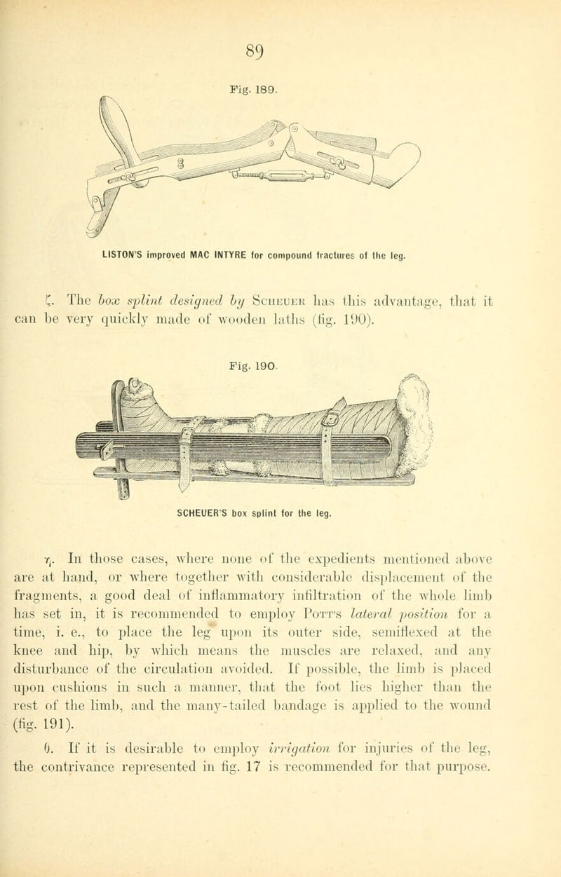 Fig. 189. LISTON'S improved MAC INTYRE for compound fractures of the leg. C. The box splint designed by Sciieukr lias this advantage, that it can he very quickly made of wooden laths (tig. 190). Fig. 190. SCHEUER'S box splint for the leg. 7j. In those cases, where none of the expedients mentioned above are at hand, or where together with considerable displacement of the fragments, a good deal of inflammatory infiltration of the whole limb has set in, it is recommended to employ Potts lateral position for a time, i. e., to place the leg upon its outer side, semiflexed at the knee and hip, by which means the muscles are relaxed, and any disturbance of the circulation avoided. If possible, the limb is placed upon cushions in such a manner, that the foot lies higher than the rest of the limb, and the many-tailed bandage is applied to the wound (tig. 191). 0. If it is desirable to employ irrigation fur injuries of the leg, the contrivance represented in tig. 17 is recommended for that purpose.