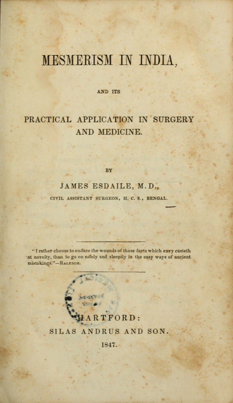 MESMERISM IN INDIA, AND ITS PRACTICAL APPLICATION IN SURGERY AND MEDICINE. EY JAMES ESDAILE, M.D., CIVIL ASSISTANT SURGEON, H. C. S., BENGAL.  I rather choose to endure the wounds of those darts which envy casteth at novelty, than to go on safely and sleepily in the easy ways of ancient mistakings.*'—Raleig h. < ^JiARTFORD: SILAS ANDRUS AND SON 1347.