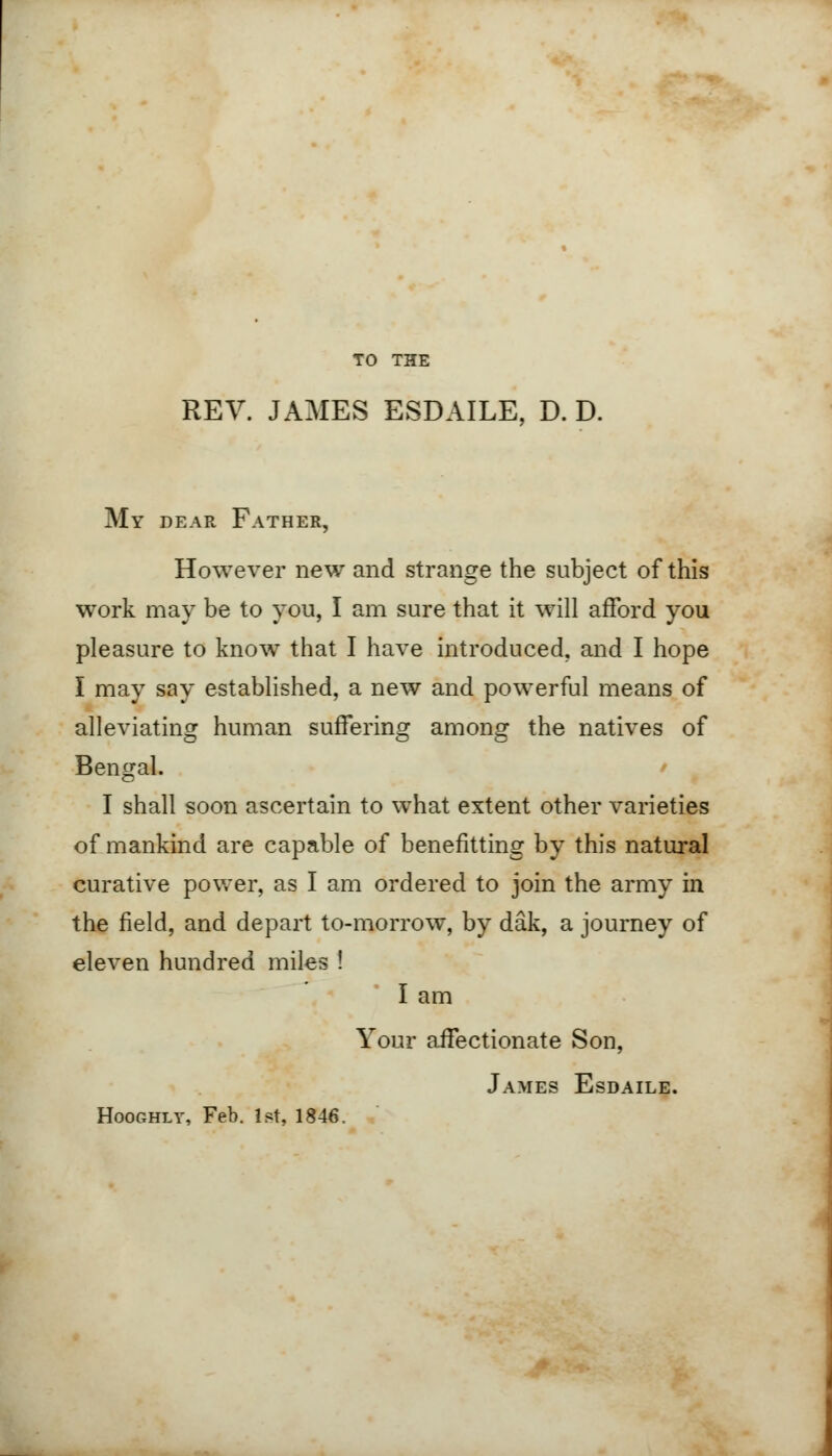 TO THE REV. JAMES ESDAILE, D. D. My dear Father, However new and strange the subject of this work may be to you, I am sure that it will afford you pleasure to know that I have introduced, and I hope I may say established, a new and powerful means of alleviating human suffering among the natives of Bengal. I shall soon ascertain to what extent other varieties of mankind are capable of benefitting by this natural curative power, as I am ordered to join the army in the field, and depart to-morrow, by dak, a journey of eleven hundred miles ! I am Your affectionate Son, James Esdaile. Hooghly, Feb. 1st, 1846.