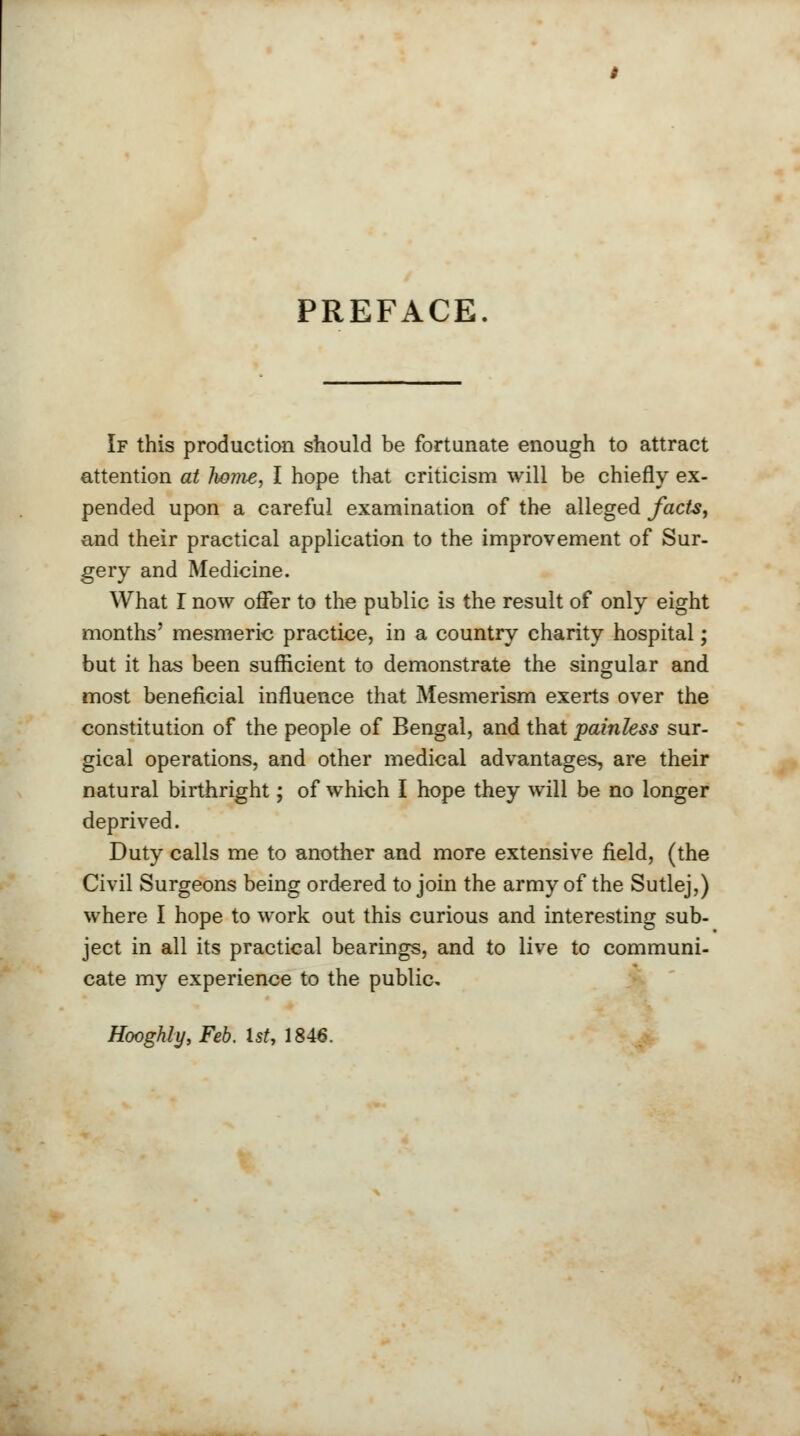 PREFACE If this production should be fortunate enough to attract attention at home, I hope that criticism will be chiefly ex- pended upon a careful examination of the alleged facte, and their practical application to the improvement of Sur- gery and Medicine. What I now offer to the public is the result of only eight months' mesmeric practice, in a country charity hospital; but it has been sufficient to demonstrate the singular and most beneficial influence that Mesmerism exerts over the constitution of the people of Bengal, and that painless sur- gical operations, and other medical advantages, are their natural birthright; of which I hope they will be no longer deprived. Duty calls me to another and more extensive field, (the Civil Surgeons being ordered to join the army of the Sutlej,) where I hope to work out this curious and interesting sub- ject in all its practical bearings, and to live to communi- cate my experience to the public,