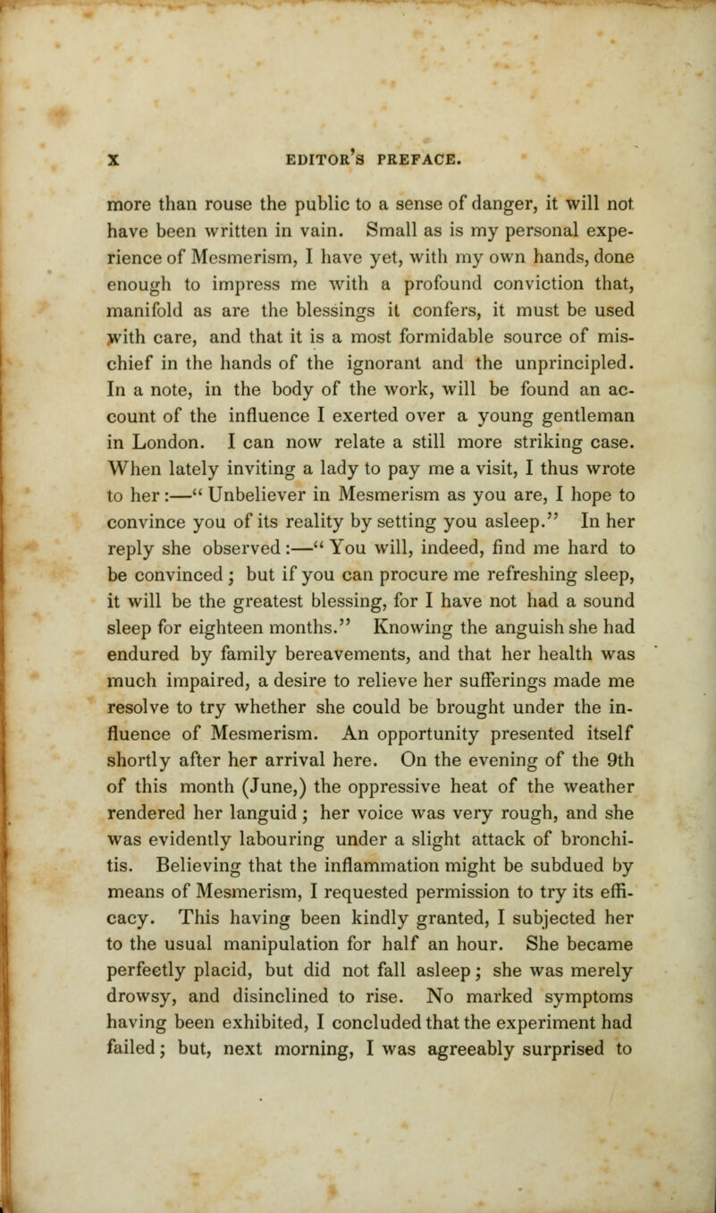 more than rouse the public to a sense of danger, it will not have been written in vain. Small as is my personal expe- rience of Mesmerism, I have yet, with my own hands, done enough to impress me with a profound conviction that, manifold as are the blessings it confers, it must be used with care, and that it is a most formidable source of mis- chief in the hands of the ignorant and the unprincipled. In a note, in the body of the work, will be found an ac- count of the influence I exerted over a young gentleman in London. I can now relate a still more striking case. When lately inviting a lady to pay me a visit, I thus wrote to her:— Unbeliever in Mesmerism as you are, I hope to convince you of its reality by setting you asleep. In her reply she observed:— You will, indeed, find me hard to be convinced ; but if you can procure me refreshing sleep, it will be the greatest blessing, for I have not had a sound sleep for eighteen months. Knowing the anguish she had endured by family bereavements, and that her health was much impaired, a desire to relieve her sufferings made me resolve to try whether she could be brought under the in- fluence of Mesmerism. An opportunity presented itself shortly after her arrival here. On the evening of the 9th of this month (June,) the oppressive heat of the weather rendered her languid; her voice was very rough, and she was evidently labouring under a slight attack of bronchi- tis. Believing that the inflammation might be subdued by means of Mesmerism, I requested permission to try its effi- cacy. This having been kindly granted, I subjected her to the usual manipulation for half an hour. She became perfectly placid, but did not fall asleep; she was merely drowsy, and disinclined to rise. No marked symptoms having been exhibited, I concluded that the experiment had failed; but, next morning, I was agreeably surprised to