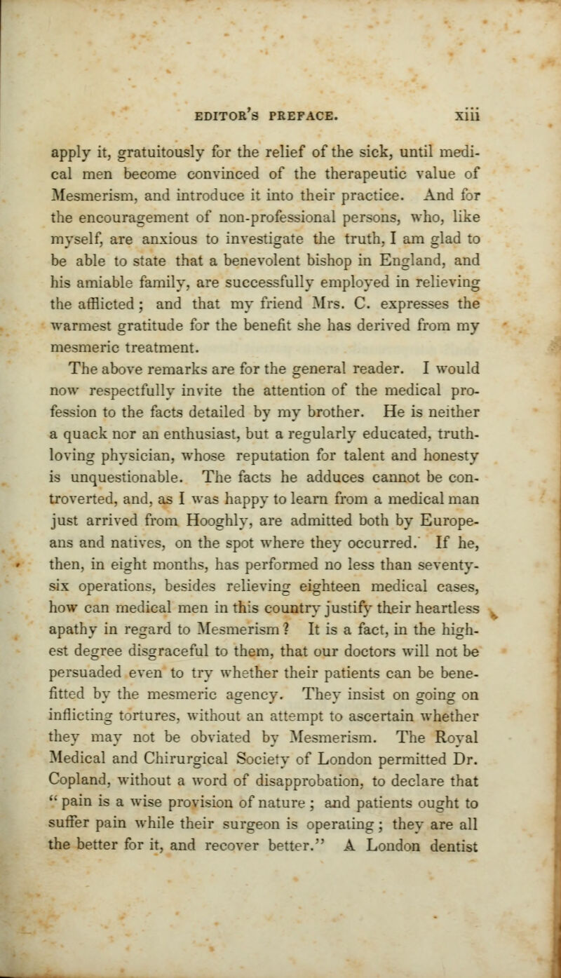 apply it, gratuitously for the relief of the sick, until medi- cal men become convinced of the therapeutic value of Mesmerism, and introduce it into their practice. And for the encouragement of non-professional persons, who, like myself, are anxious to investigate the truth, I am glad to be able to state that a benevolent bishop in England, and his amiable family, are successfully employed in relieving the afflicted ; and that my friend Mrs. C. expresses the warmest gratitude for the benefit she has derived from my mesmeric treatment. The above remarks are for the general reader. I would now respectfully invite the attention of the medical pro- fession to the facts detailed by my brother. He is neither a quack nor an enthusiast, but a regularly educated, truth- loving physician, whose reputation for talent and honesty is unquestionable. The facts he adduces cannot be con- troverted, and, as I was happy to learn from a medical man just arrived from Hooghly, are admitted both by Europe- ans and natives, on the spot where they occurred. If he, then, in eight months, has performed no less than seventy- six operations, besides relieving eighteen medical cases, how can medical men in this country justify their heartless apathy in regard to Mesmerism ? It is a fact, in the high- est degree disgraceful to them, that our doctors will not be persuaded even to try whether their patients can be bene- fitted by the mesmeric agency. They insist on going on inflicting tortures, without an attempt to ascertain whether they may not be obviated by Mesmerism. The Royal Medical and Chirurgical Society of London permitted Dr. Copland, without a word of disapprobation, to declare that  pain is a wise provision of nature ; and patients ought to suffer pain while their surgeon is operating; they are all the better for it, and recover better. A London dentist