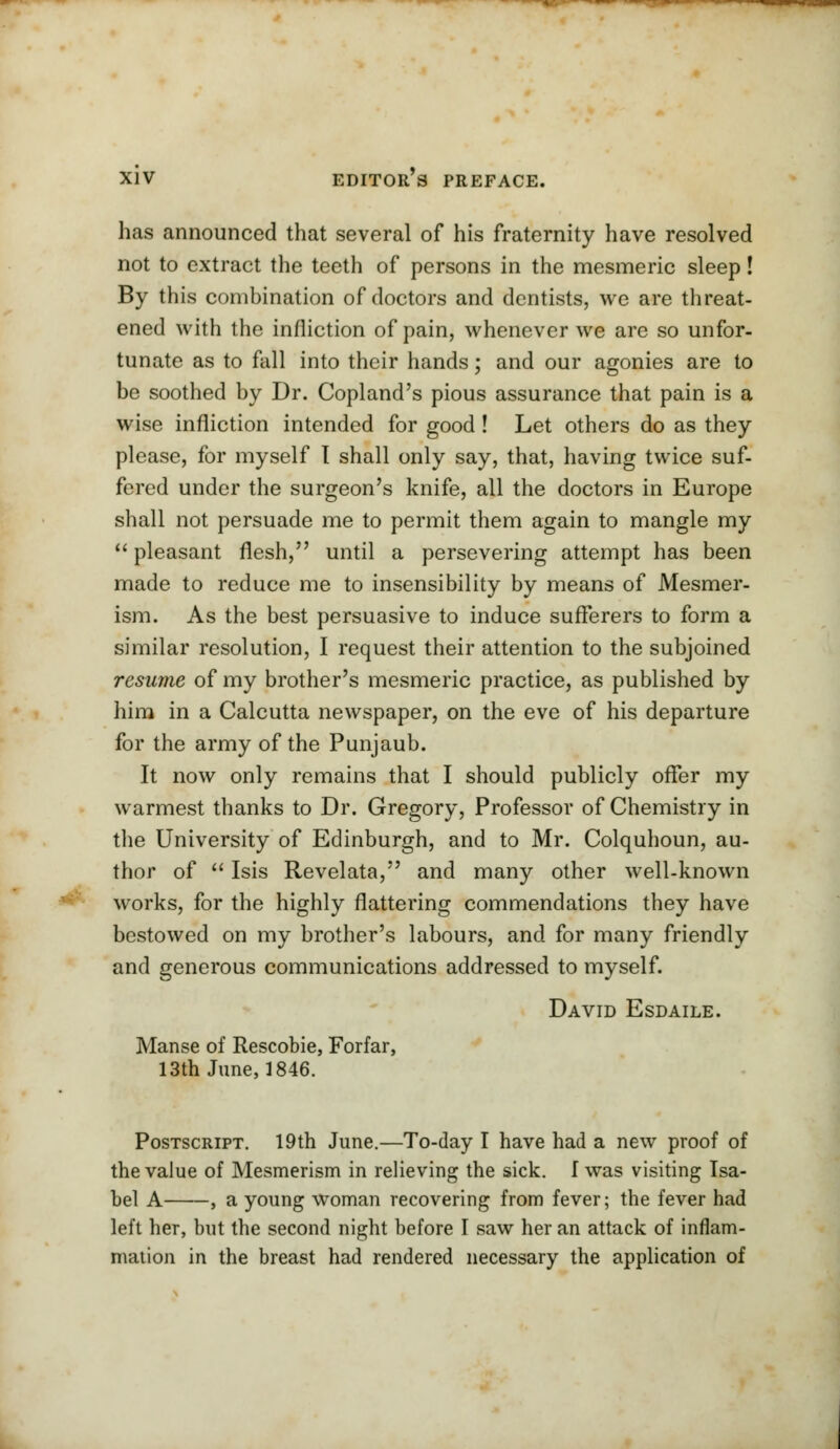 has announced that several of his fraternity have resolved not to extract the teeth of persons in the mesmeric sleep! By this combination of doctors and dentists, we are threat- ened with the infliction of pain, whenever we are so unfor- tunate as to fall into their hands; and our agonies are to be soothed by Dr. Copland's pious assurance that pain is a wise infliction intended for good ! Let others do as they please, for myself I shall only say, that, having twice suf- fered under the surgeon's knife, all the doctors in Europe shall not persuade me to permit them again to mangle my  pleasant flesh, until a persevering attempt has been made to reduce me to insensibility by means of Mesmer- ism. As the best persuasive to induce sufferers to form a similar resolution, I request their attention to the subjoined resume of my brother's mesmeric practice, as published by him in a Calcutta newspaper, on the eve of his departure for the army of the Punjaub. It now only remains that I should publicly offer my warmest thanks to Dr. Gregory, Professor of Chemistry in the University of Edinburgh, and to Mr. Colquhoun, au- thor of  Isis Revelata, and many other well-known works, for the highly flattering commendations they have bestowed on my brother's labours, and for many friendly and generous communications addressed to myself. David Esdaile. Manse of Rescobie, Forfar, 13th June, 1846. Postscript. 19th June.—To-day I have had a new proof of the value of Mesmerism in relieving the sick. I was visiting Isa- bel A , a young woman recovering from fever; the fever had left her, but the second night before I saw her an attack of inflam- mation in the breast had rendered necessary the application of