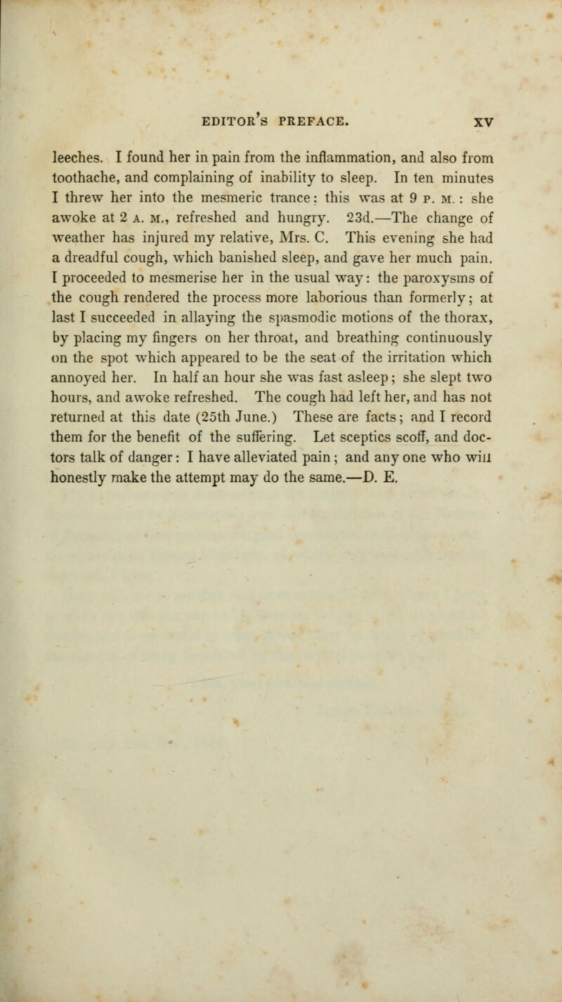 leeches. I found her in pain from the inflammation, and also from toothache, and complaining of inability to sleep. In ten minutes I threw her into the mesmeric trance; this was at 9 p. m. : she awoke at 2 a. m., refreshed and hungry. 23d.—The change of weather has injured my relative, Mrs. C. This evening she had a dreadful cough, which banished sleep, and gave her much pain. I proceeded to mesmerise her in the usual way: the paroxysms of the cough rendered the process more laborious than formerly; at last I succeeded in allaying the spasmodic motions of the thorax, by placing my fingers on her throat, and breathing continuously on the spot which appeared to be the seat of the irritation which annoyed her. In half an hour she was fast asleep; she slept two hours, and awoke refreshed. The cough had left her, and has not returned at this date (25th June.) These are facts; and I record them for the benefit of the suffering. Let sceptics scoff, and doc- tors talk of danger: I have alleviated pain ; and any one who win honestly make the attempt may do the same.—D. E.