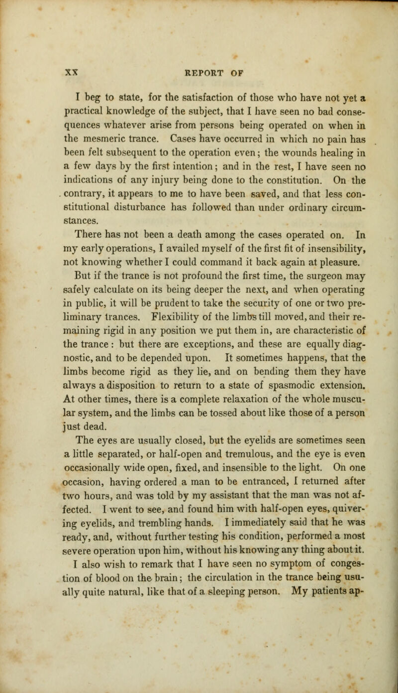 I beg to state, for the satisfaction of those who have not yet a practical knowledge of the subject, that I have seen no bad conse- quences whatever arise from persons being operated on when in the mesmeric trance. Cases have occurred in which no pain has been felt subsequent to the operation even; the wounds healing in a few days by the first intention; and in the rest, I have seen no indications of any injury being done to the constitution. On the . contrary, it appears to me to have been saved, and that less con- stitutional disturbance has followed than under ordinary circum- stances. There has not been a death among the cases operated on. In my early operations, I availed myself of the first fit of insensibility, not knowing whether I could command it back again at pleasure. But if the trance is not profound the first time, the surgeon may safely calculate on its being deeper the next, and when operating in public, it will be prudent to take the security of one or two pre- liminary trances. Flexibility of the limbs till moved, and their re- maining rigid in any position we put them in, are characteristic of the trance : but there are exceptions, and these are equally diag- nostic, and to be depended upon. It sometimes happens, that the limbs become rigid as they lie, and on bending them they have always a disposition to return to a state of spasmodic extension. At other times, there is a complete relaxation of the whole muscu- lar system, and the limbs can be tossed about like those of a person just dead. The eyes are usually closed, but the eyelids are sometimes seen a little separated, or half-open and tremulous, and the eye is even occasionally wTide open, fixed, and insensible to the light. On one occasion, having ordered a man to be entranced, I returned after two hours, and was told by my assistant that the man was not af- fected. I went to see, and found him with half-open eyes, quiver- ing eyelids, and trembling hands. I immediately said that he was ready, and, without further testing his condition, performed a most severe operation upon him, without his knowing any thing about it. I also wish to remark that I have seen no symptom of conges- tion of blood on the brain; the circulation in the trance being usu- ally quite natural, like that of a sleeping person. My patients ap-