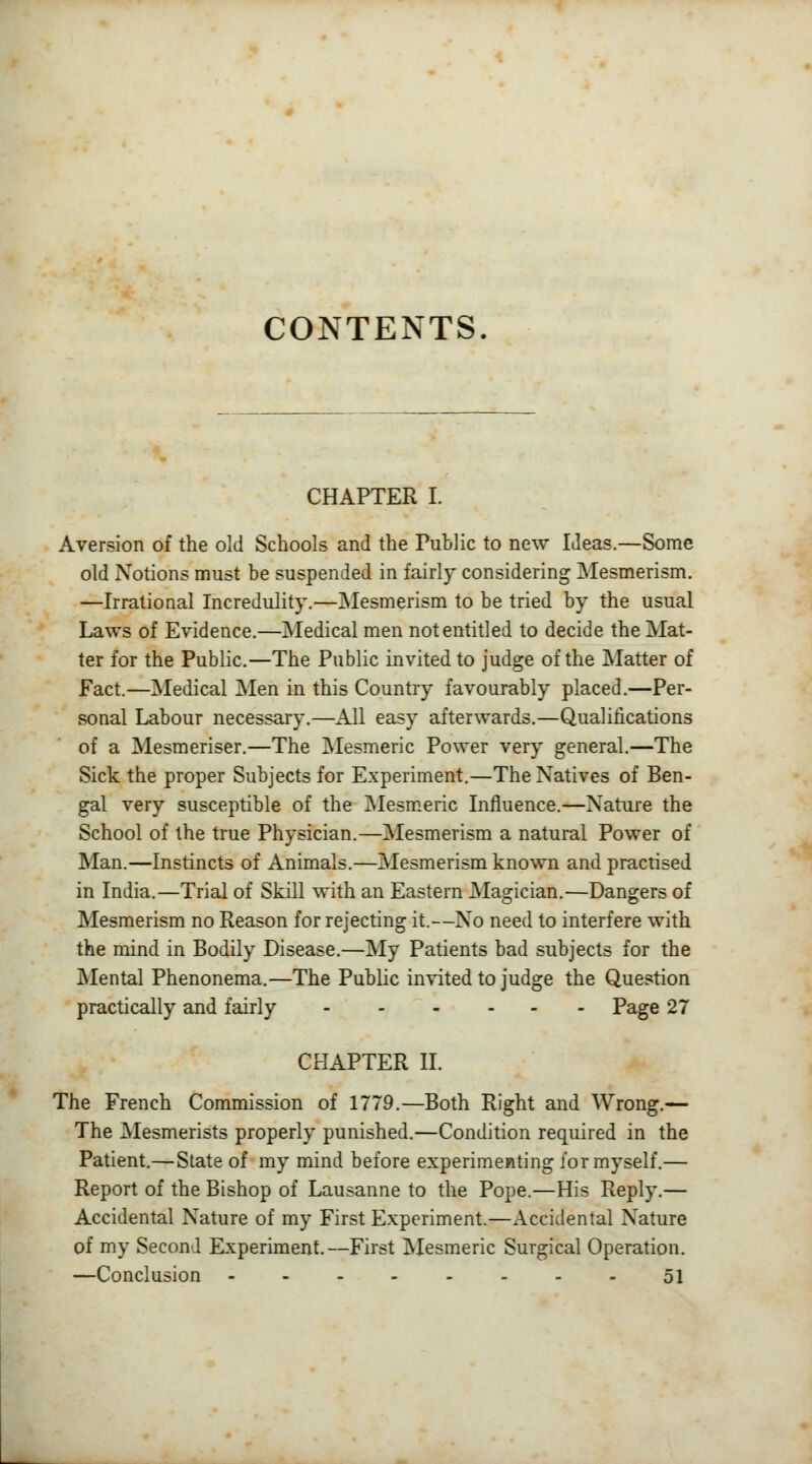 CONTENTS. CHAPTER I. Aversion of the old Schools and the Fuhlic to new Ideas.—Some old Notions must be suspended in fairly considering Mesmerism. —Irrational Incredulity.—Mesmerism to be tried by the usual Laws of Evidence.—Medical men not entitled to decide the Mat- ter for the Public.—The Public invited to judge of the Matter of Fact.—Medical Men in this Country favourably placed.—Per- sonal Labour necessary.—All easy afterwards.—Qualifications of a Mesmeriser.—The Mesmeric Power very general.—The Sick the proper Subjects for Experiment.—The Natives of Ben- gal very susceptible of the Mesmeric Influence.—Nature the School of the true Physician.—Mesmerism a natural Power of Man.—Instincts of Animals.—Mesmerism known and practised in India.—Trial of Skill with an Eastern Magician.—Dangers of Mesmerism no Reason for rejecting it.—No need to interfere with the mind in Bodily Disease.—My Patients bad subjects for the Mental Phenonema.—The Public invited to judge the Question practically and fairly Page 27 CHAPTER II. The French Commission of 1779.—Both Right and Wrong.— The Mesmerists properly punished.—Condition required in the Patient.—State of my mind before experimenting for myself.— Report of the Bishop of Lausanne to the Pope.—His Reply.— Accidental Nature of my First Experiment.—Accidental Nature of my Second Experiment.—First Mesmeric Surgical Operation. —Conclusion 51