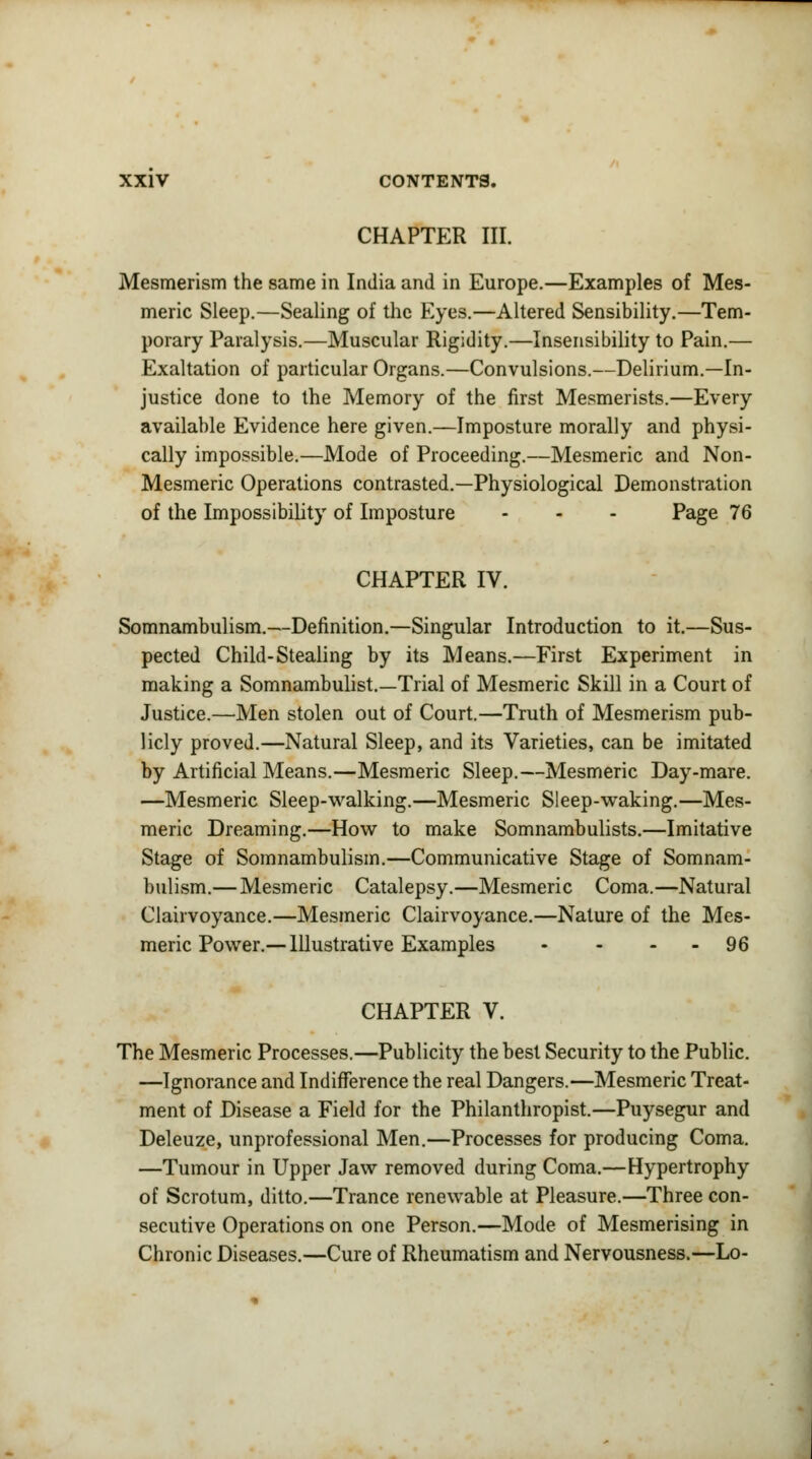 CHAPTER III. Mesmerism the same in India and in Europe.—Examples of Mes- meric Sleep.—Sealing of the Eyes.—Altered Sensibility.—Tem- porary Paralysis.—Muscular Rigidity.—Insensibility to Pain.— Exaltation of particular Organs.—Convulsions.—Delirium.—In- justice done to the Memory of the first Mesmerists.—Every available Evidence here given.—Imposture morally and physi- cally impossible.—Mode of Proceeding.—Mesmeric and Non- Mesmeric Operations contrasted.—Physiological Demonstration of the Impossibility of Imposture - - - Page 76 CHAPTER IV. Somnambulism.—Definition.—Singular Introduction to it.—Sus- pected Child-Stealing by its Means.—First Experiment in making a Somnambulist.—Trial of Mesmeric Skill in a Court of Justice.—Men stolen out of Court.—Truth of Mesmerism pub- licly proved.—Natural Sleep, and its Varieties, can be imitated by Artificial Means.—Mesmeric Sleep.—Mesmeric Day-mare. —Mesmeric Sleep-walking.—Mesmeric Sleep-waking.—Mes- meric Dreaming.—How to make Somnambulists.—Imitative Stage of Somnambulism.—Communicative Stage of Somnam- bulism.—Mesmeric Catalepsy.—Mesmeric Coma.—Natural Clairvoyance.—Mesmeric Clairvoyance.—Nature of the Mes- meric Power.— Illustrative Examples - - 96 CHAPTER V. The Mesmeric Processes.—Publicity the best Security to the Public. —Ignorance and Indifference the real Dangers.—Mesmeric Treat- ment of Disease a Field for the Philanthropist.—Puysegur and Deleuze, unprofessional Men.—Processes for producing Coma. —Tumour in Upper Jaw removed during Coma.—Hypertrophy of Scrotum, ditto.—Trance renewable at Pleasure.—Three con- secutive Operations on one Person.—Mode of Mesmerising in Chronic Diseases.—Cure of Rheumatism and Nervousness.—Lo-