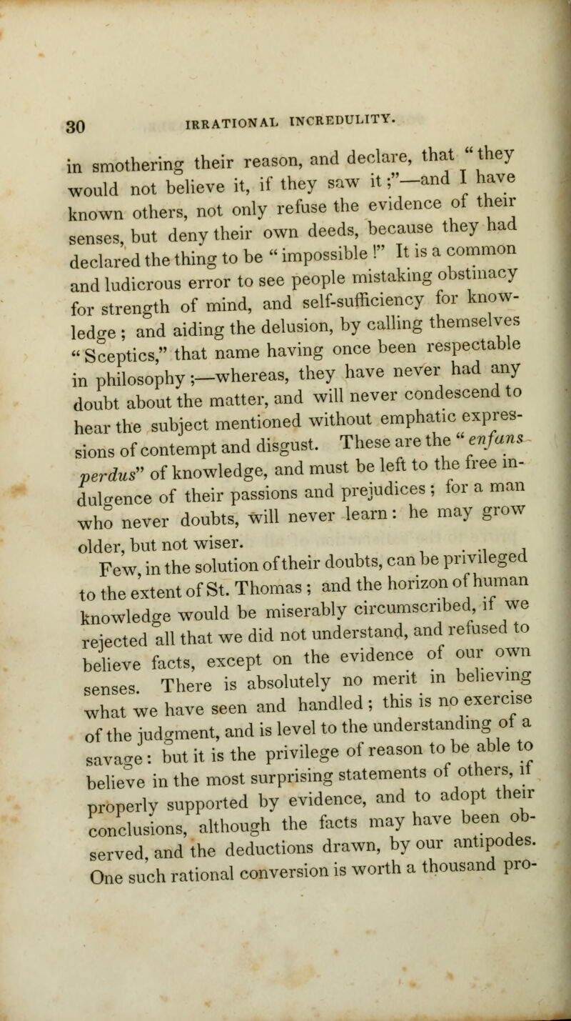 in smothering their reason, and declare, that they would not believe it, if they saw it ;-and I have known others, not only refuse the evidence of their senses, but deny their own deeds, because they had declared the thing to be - impossible ! It is a common and ludicrous error to see people mistaking obstinacy for strength of mind, and self-sufficiency for know- ledge ; and aiding the delusion, by calling themselves Sceptics, that name having once been respectable in philosophy -.-whereas, they have never had any doubt about the matter, and will never condescend to hear the subject mentioned without emphatic expres- sions of contempt and disgust. These are the « enfans perdus of knowledge, and must be left to the free in- dulgence of their passions and prejudices; for a man who never doubts, will never learn: he may grow older, hut not wiser. . . Few in the solution of their doubts, can be privileged to the extent of St. Thomas; and the horizon of human knowledge would be miserably circumscribed it we rejected all that we did not understand, and refused to believe facts, except on the evidence of our own senses There is absolutely no merit in believing what we have seen and handled ; this is no exercise of the judgment, and is level to the understanding of a savage: but it is the privilege of reason to be able to believe in the most surprising statements of others it properly supported by evidence, and to adopt their conclusions, although the facts may have been ob- served, and the deductions drawn, by our antipodes. One such rational conversion is worth a thousand pro-