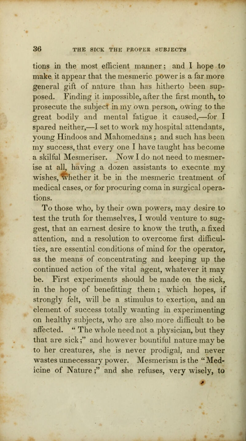 tions in the most efficient manner; and I hope to make it appear that the mesmeric power is a far more general gift of nature than has hitherto been sup- posed. Finding it impossible, after the first month, to prosecute the subject in my own person, owing to the great bodily and mental fatigue it caused,—for I spared neither,—I set to work my hospital attendants, young Hindoos and Mahomedans ; and such has been my success, that every one I have taught has become a skilful Mesmeriser. Now I do not need to mesmer- ise at all having a dozen assistants to execute my wishes, Whether it be in the mesmeric treatment of medical cases, or for procuring coma in surgical opera- tions. To those who, by their own powers, may desire to test the truth for themselves, I would venture to sug- gest, that an earnest desire to know the truth, a fixed attention, and a resolution to overcome first difficul- ties, are essential conditions of mind for the operator, as the means of concentrating and keeping up the continued action of the vital agent, whatever it may be. First experiments should be made on the sick, in the hope of benefitting them ; which hopes, if strongly felt, will be a stimulus to exertion, and an element of success totally wanting in experimenting on healthy subjects, who are also more difficult to be affected.  The whole need not a physician, but they that are sick; and however bountiful nature may be to her creatures, she is never prodigal, and never wastes unnecessary power. Mesmerism is the Med- icine of Nature; and she refuses, very wisely, to