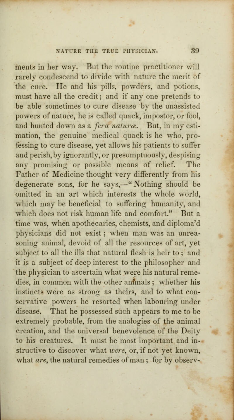 merits in her way. But the routine practitioner will rarely condescend to divide with nature the merit of the cure. He and his pills, powders, and potions, must have all the credit; and if any one pretends to be able sometimes to cure disease by the unassisted powers of nature, he is called quack, impostor, or fool, and hunted down as a fera natures. But, in my esti- mation, the genuine medical quack is he who, pro- fessing to cure disease, yet allows his patients to suffer and perish, by ignorantly, or presumptuously, despising any promising or possible means of relief. The Father of Medicine thought very differently from his degenerate sons, for he says,— Nothing should be omitted in an art which interests the whole world, which may be beneficial to suffering humanity, and which does not risk human life and comfort. But a time was, when apothecaries, chemists, and diploma'd physicians did not exist ; when man was an unrea- soning animal, devoid of all the resources of art, yet subject to all the ills that natural flesh is heir to ; and it is a subject of deep interest to the philosopher and the physician to ascertain what were his natural reme- dies, in common with the other annuals ; whether his instincts were as strong as theirs, and to what con- servative powers he resorted when labouring under disease. That he possessed such appears to me to be extremely probable, from the analogies of the animal creation, and the universal benevolence of the Deity to his creatures. It must be most important and in- structive to discover what were, or, if not yet known, what are, the natural remedies of man ; for by observ-