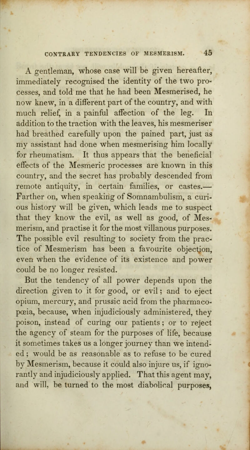 A gentleman, whose case will be given hereafter, immediately recognised the identity of the two pro- cesses, and told me that he had been Mesmerised, he now knew, in a different part of the country, and with much relief, in a painful affection of the leg. In addition to the traction with the leaves, his mesmeriser had breathed carefully upon the pained part, just as my assistant had done when mesmerising him locally for rheumatism. It thus appears that the beneficial effects of the Mesmeric processes are known in this country, and the secret has probably descended from remote antiquity, in certain families, or castes.—■ Farther on, when speaking of Somnambulism, a curi- ous history will be given, which leads me to suspect that they know the evil, as well as good, of Mes- merism, and practise it for the most villanous purposes. The possible evil resulting to society from the prac- tice of Mesmerism has been a favourite objection, even when the evidence of its existence and power could be no longer resisted. But the tendency of all power depends upon the direction given to it for good, or evil; and to eject opium, mercury, and prussic acid from the pharmaco- poeia, because, when injudiciously administered, they poison, instead of curing our patients; or to reject the agency of steam for the purposes of life, because it sometimes takes us a longer journey than we intend- ed ; would be as reasonable as to refuse to be cured by Mesmerism, because it could also injure us, if igno- rantly and injudiciously applied. That this agent may, and will, be turned to the most diabolical purposes,