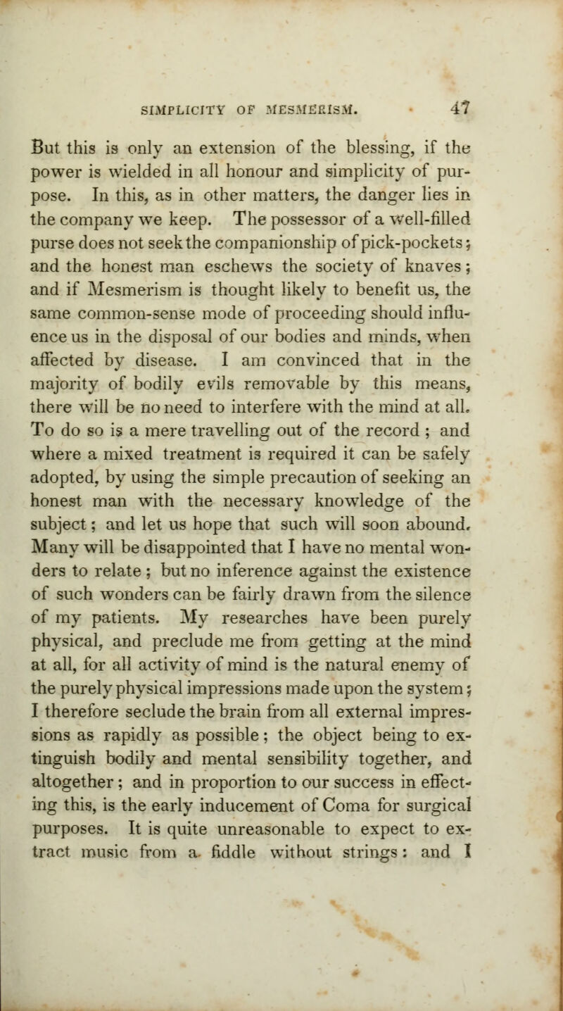 But this is only an extension of the blessing, if the power is wielded in all honour and simplicity of pur- pose. In this, as in other matters, the danger lies in the company we keep. The possessor of a well-filled purse does not seek the companionship of pick-pockets; and the honest man eschews the society of knaves; and if Mesmerism is thought likely to benefit us, the same common-sense mode of proceeding should influ- ence us in the disposal of our bodies and minds, when affected by disease. I am convinced that in the majority of bodily evils removable by this means, there will be no need to interfere with the mind at alL To do so is a mere travelling out of the record ; and where a mixed treatment is required it can be safely adopted, by using the simple precaution of seeking an honest man with the necessary knowledge of the subject; and let us hope that such will soon abound. Many will be disappointed that I have no mental won- ders to relate ; but no inference against the existence of such wonders can be fairly drawn from the silence of my patients. My researches have been purely physical, and preclude me from getting at the mind at all, for all activity of mind is the natural enemy of the purely physical impressions made upon the system; I therefore seclude the brain from all external impres- sions as rapidly as possible; the object being to ex- tinguish bodily and mental sensibility together, and altogether ; and in proportion to our success in effect- ing this, is the early inducement of Coma for surgical purposes. It is quite unreasonable to expect to ex- tract music from a. fiddle without strings: and I