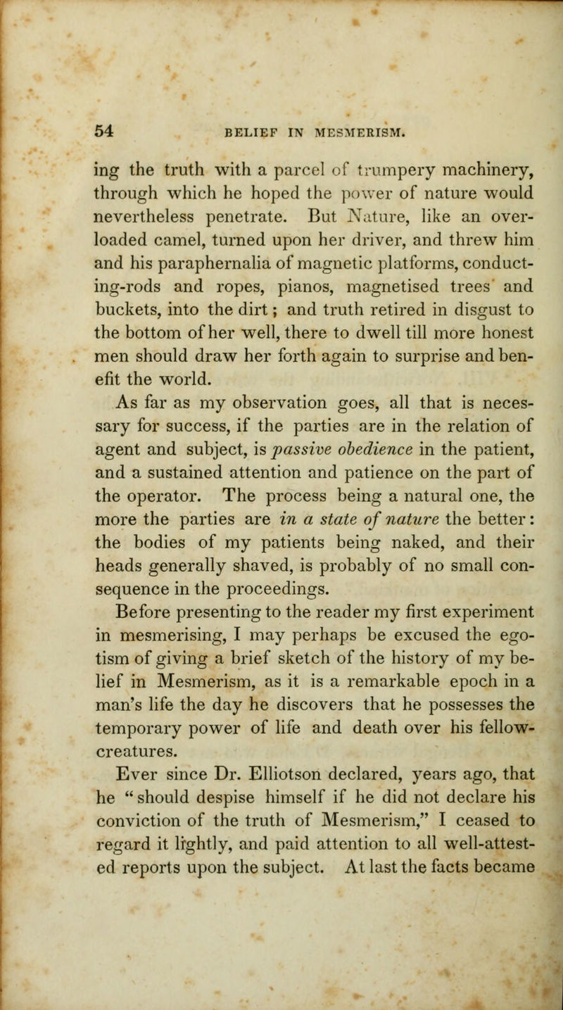 ing the truth with a parcel of trumpery machinery, through which he hoped the power of nature would nevertheless penetrate. But Nature, like an over- loaded camel, turned upon her driver, and threw him and his paraphernalia of magnetic platforms, conduct- ing-rods and ropes, pianos, magnetised trees and buckets, into the dirt; and truth retired in disgust to the bottom of her well, there to dwell till more honest men should draw her forth again to surprise and ben- efit the world. As far as my observation goes, all that is neces- sary for success, if the parties are in the relation of agent and subject, is passive obedience in the patient, and a sustained attention and patience on the part of the operator. The process being a natural one, the more the parties are in a state of nature the better: the bodies of my patients being naked, and their heads generally shaved, is probably of no small con- sequence in the proceedings. Before presenting to the reader my first experiment in mesmerising, I may perhaps be excused the ego- tism of giving a brief sketch of the history of my be- lief in Mesmerism, as it is a remarkable epoch in a man's life the day he discovers that he possesses the temporary power of life and death over his fellow- creatures. Ever since Dr. Elliotson declared, years ago, that he  should despise himself if he did not declare his conviction of the truth of Mesmerism, I ceased to regard it lightly, and paid attention to all well-attest- ed reports upon the subject. At last the facts became