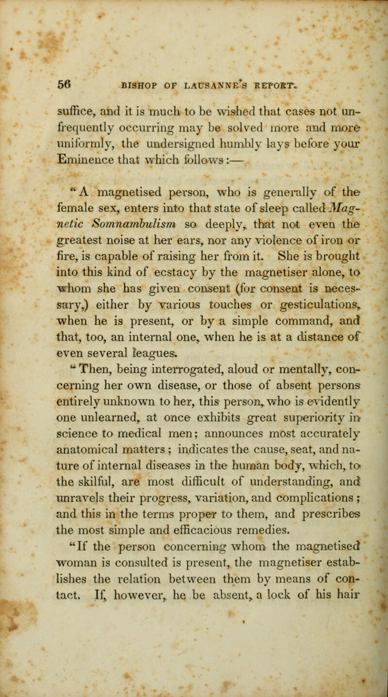 suffice, and it is much to be wished that cases not un- frequently occurring may be solved more and more uniformly, the undersigned humbly lays before your Eminence that which follows:— A magnetised person, who is generally of the female sex, enters into that state of sleep called Mag- netic Somnambulism so deeply,, that not even the greatest noise at her ears, nor any violence of iron or fire, is capable of raising her from it. She is brought into this kind of ecstacy by the magnetiser alone, to whom she has given consent (for consent is neces- sary,) either by various touches or gesticulations, when he is present, or by a simple command, and that, too, an internal one, when he is at a distance of even several leagues. ■ Then, being interrogated, aloud or mentally, con- cerning her own disease, or those of absent persons entirely unknown to her, this person, who is evidently one unlearned, at once exhibits great superiority in science to medical men; announces most accurately anatomical matters ; indicates the cause, seat, and na- ture of internal diseases in the human body, which, to the skilful, are most difficult of understanding, and unravels their progress, variation, and complications ; and this in the terms proper to them, and prescribes the most simple and efficacious remedies. If the person concerning whom the magnetised woman is consulted is present, the magnetiser estab- lishes the relation between them by means of con- tact. If, however, he be absent, a lock of his hair