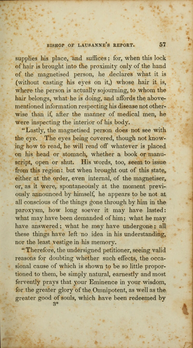 supplies his place, and suffices; for, when this lock of hair is brought into the proximity only of the hand of the magnetised person, he declares what it is (without casting his eyes on it,) whose hair it is, where the person is actually sojourning, to whom the hair belongs, what he is doing, and affords the above- mentioned information respecting his disease not other- wise than if, after the manner of medical men, he were inspecting the interior of his body.  Lastly, the magnetised person does not see with the eye. The eyes being covered, though not know- ing how to read, he will read off whatever is placed on his head or stomach, whether a book or manu- script, open or shut. His words, too, seem to issue from this region: but when brought out of this state, either at the order, even internal, of the magnetiser, or, as it were, spontaneously at the moment previ- ously announced by himself, he appears to be not at all conscious of the things gone through by him in the paroxysm, how long soever it may have lasted: what may have been demanded of him; what he may have answered; what he may have undergone; all these things have left no idea in his understanding, nor the least -vestige in his memory. Therefore, the undersigned petitioner, seeing valid reasons for doubting whether such effects, the occa- sional cause of which is shown to be so little propor- tioned to them, be simply natural, earnestly and most fervently prays that your Eminence in your wisdom, for the greater glory of the Omnipotent, as well as the greater good of souls, which have been redeemed by