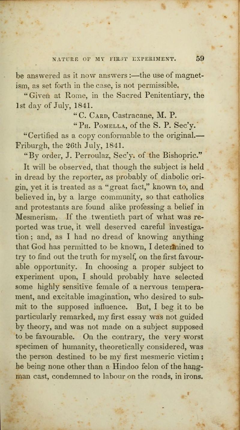 be answered as it now answers :—the use of magnet- ism, as set forth in the case, is not permissible. Given at Rome, in the Sacred Penitentiary, the 1st day of July, 1841. C. Card, Castracane, M. P. Ph. Pomella, of the S. P. Sec'y.' Certified as a copy conformable to the original.— Friburgh, the 26th July, 1841. By order, J. Perroulaz, Sec'y. of the Bishopric. It will be observed, that though the subject is held in dread by the reporter, as probably of diabolic ori- gin, yet it is treated as a great fact, known to, and believed in, by a large community, so that catholics and protestants are found alike professing a belief in Mesmerism. If the twentieth part of what was re- ported was true, it wrell deserved careful investiga- tion ; and, as I had no dread of knowing anything that God has permitted to be knowm, I determined to try to find out the truth for myself, on the first favour- able opportunity. In choosing a proper subject to experiment upon, I should probably have selected some highly sensitive female of a nervous tempera- ment, and excitable imagination, who desired to sub- mit to the supposed influence. But, I beg it to be particularly remarked, my first essay was not guided by theory, and was not made on a subject supposed to be favourable. On the contrary, the very worst specimen of humanity, theoretically considered, was the person destined to be my first mesmeric victim; he being none other than a Hindoo felon of the hang- man cast, condemned to labour on the roads, in irons.