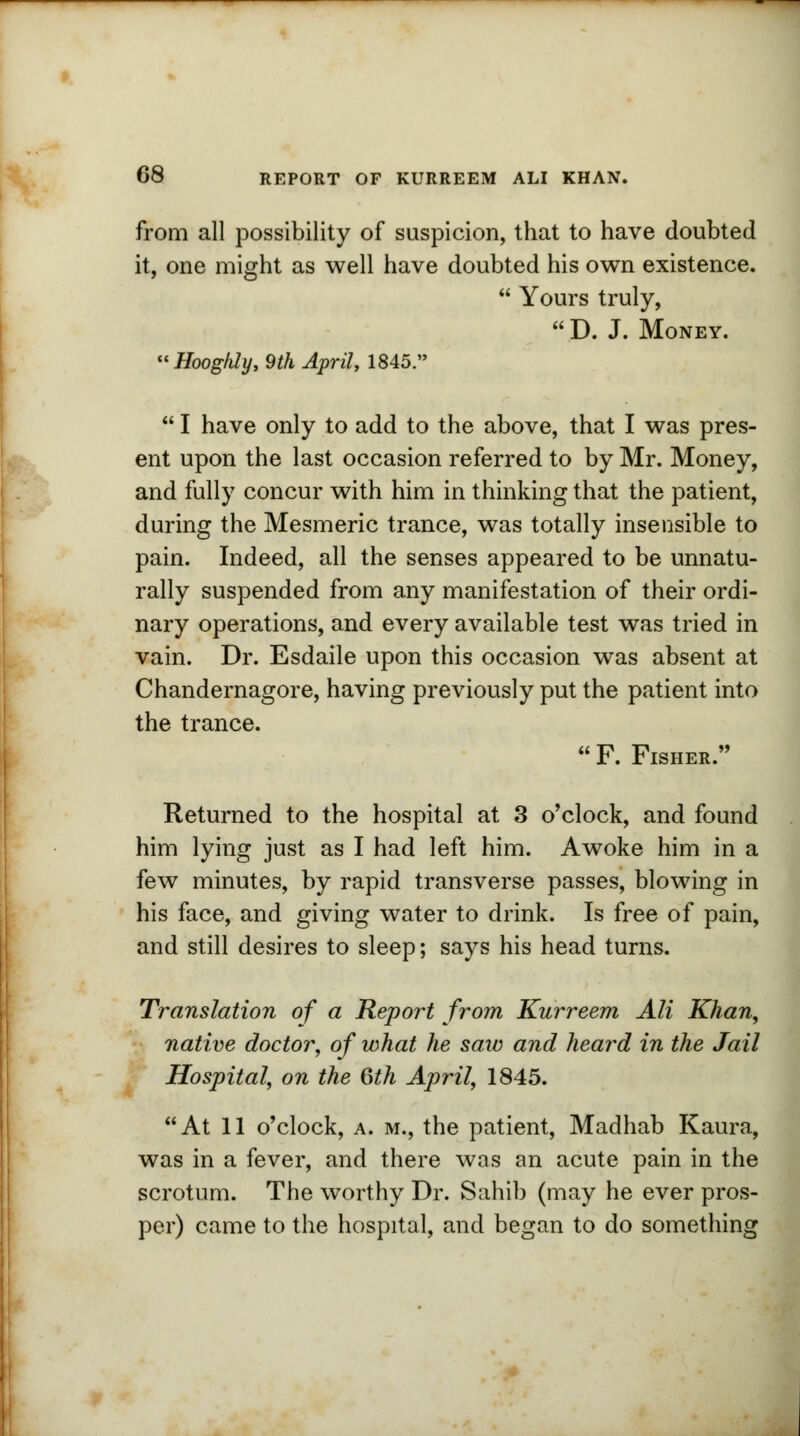 from all possibility of suspicion, that to have doubted it, one might as well have doubted his own existence.  Yours truly,  D. J. Money. Hoog/ily, 9th April, 1845.  I have only to add to the above, that I was pres- ent upon the last occasion referred to by Mr. Money, and fully concur with him in thinking that the patient, during the Mesmeric trance, was totally insensible to pain. Indeed, all the senses appeared to be unnatu- rally suspended from any manifestation of their ordi- nary operations, and every available test was tried in vain. Dr. Esdaile upon this occasion was absent at Chandernagore, having previously put the patient into the trance.  F. Fisher. Returned to the hospital at 3 o'clock, and found him lying just as I had left him. Awoke him in a few minutes, by rapid transverse passes, blowing in his face, and giving water to drink. Is free of pain, and still desires to sleep; says his head turns. Translation of a Report from Kurreem Ali Khan, native doctor, of what he saw and heard in the Jail Hospital, on the 6th April, 1845. At 11 o'clock, a. m., the patient, Madhab Kaura, was in a fever, and there was an acute pain in the scrotum. The worthy Dr. Sahib (may he ever pros- per) came to the hospital, and began to do something