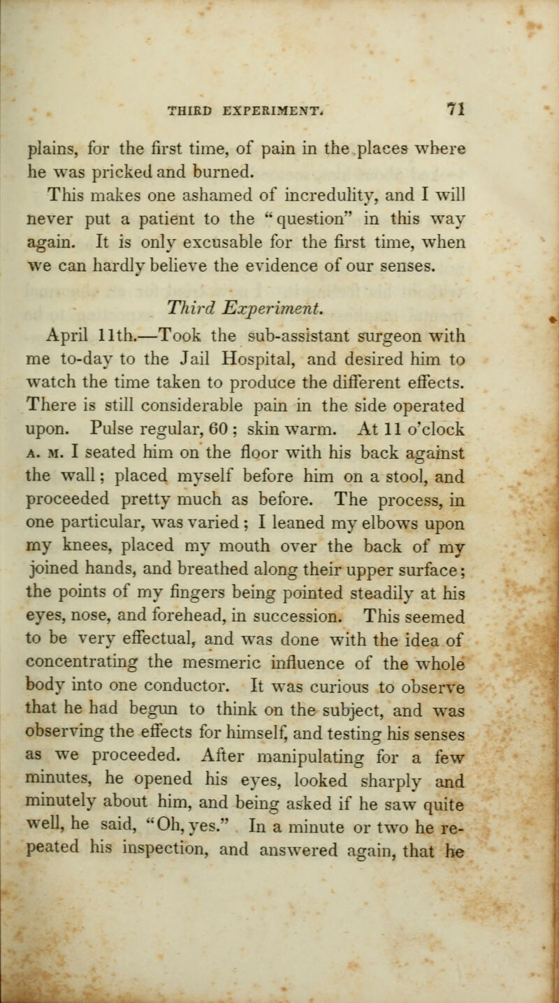 plains, for the first time, of pain in the places where he was pricked and burned. This makes one ashamed of incredulity, and I will never put a patient to the  question in this way again. It is only excusable for the first time, when we can hardly believe the evidence of our senses. Third Experiment. April 11th.—Took the sub-assistant surgeon with me to-day to the Jail Hospital, and desired him to watch the time taken to produce the different effects. There is still considerable pain in the side operated upon. Pulse regular, 60 ; skin warm. At 11 o'clock a. m. I seated him on the floor with his back against the wall; placed myself before him on a stool, and proceeded pretty much as before. The process, in one particular, was varied ; I leaned my elbows upon my knees, placed my mouth over the back of my joined hands, and breathed along their upper surface; the points of my fingers being pointed steadily at his eyes, nose, and forehead, in succession. This seemed to be very effectual, and was done with the idea of concentrating the mesmeric influence of the whole body into one conductor. It was curious to observe that he had begun to think on the subject, and was observing the effects for himself, and testing his senses as we proceeded. After manipulating for a few minutes, he opened his eyes, looked sharply and minutely about him, and being asked if he saw quite well, he said, Oh,yes. In a minute or two he re- peated his inspection, and answered again, that he