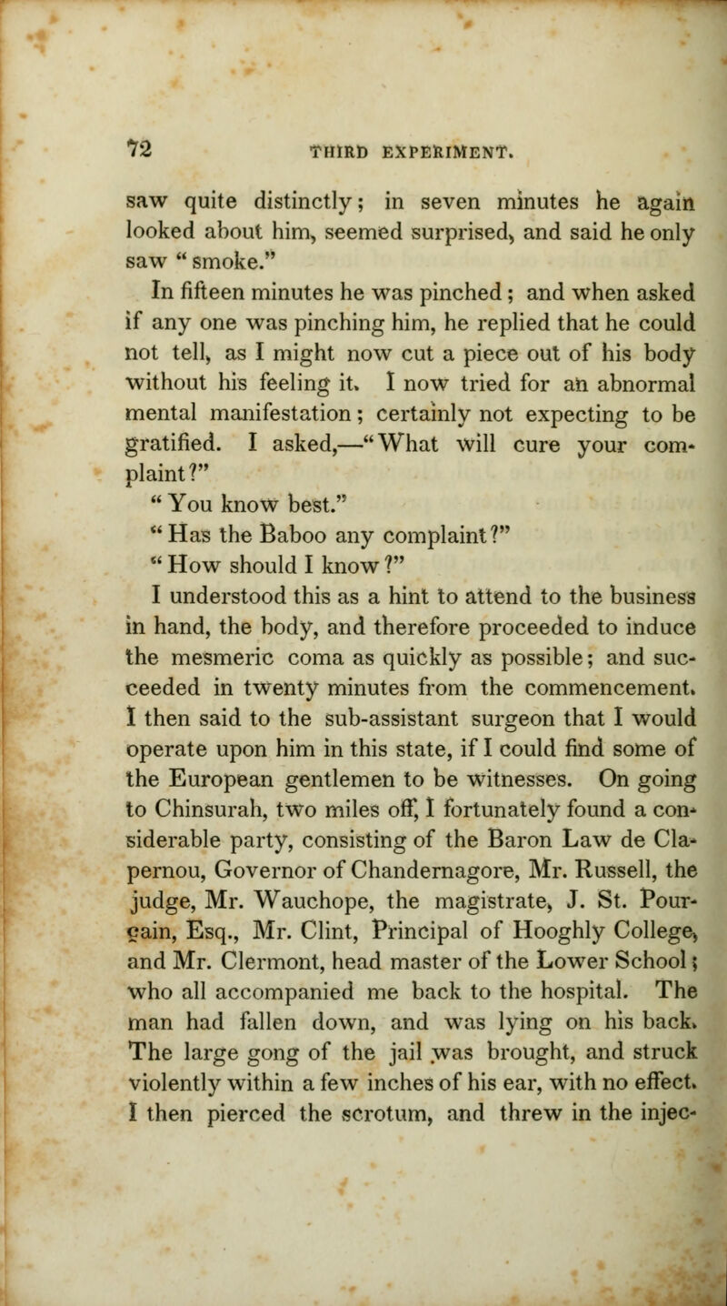 saw quite distinctly; in seven minutes he again looked about him, seemed surprised, and said he only saw  smoke. In fifteen minutes he was pinched ; and when asked if any one was pinching him, he replied that he could not tell, as I might now cut a piece out of his body without his feeling it. I now tried for an abnormal mental manifestation; certainly not expecting to be gratified. I asked,—What will cure your com* plaint?  You know best. Has the Baboo any complaint?  How should I know ? I understood this as a hint to attend to the business in hand, the body, and therefore proceeded to induce the mesmeric coma as quickly as possible; and suc- ceeded in twenty minutes from the commencement. I then said to the sub-assistant surgeon that I would operate upon him in this state, if I could find some of the European gentlemen to be witnesses. On going to Chinsurah, two miles off, I fortunately found a con* siderable party, consisting of the Baron Law de Cla- pernou, Governor of Chandernagore, Mr. Russell, the judge, Mr. Wauchope, the magistrate, J. St. Pour- cain, Esq., Mr. Clint, Principal of Hooghly College, and Mr. Clermont, head master of the Lower School; who all accompanied me back to the hospital. The man had fallen down, and was lying on his back* The large gong of the jail was brought, and struck violently within a few inches of his ear, with no effect. I then pierced the scrotum, and threw in the injec-