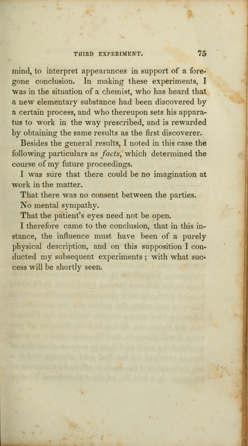 mind, to interpret appearances in support of a fore- gone conclusion. In making these experiments, I was in the situation of a chemist, who has heard that a new elementary substance had been discovered by a certain process, and who thereupon sets his appara- tus to work in the way prescribed, and is rewarded by obtaining the same results as the first discoverer. Besides the general results, I noted in this case the following particulars as facts, which determined the course of my future proceedings. I was sure that there could be no imagination at work in the matter. That there was no consent between the parties. No mental sympathy. That the patient's eyes need not be open. I therefore came to the conclusion, that in this in- stance, the influence must have been of a purely physical description, and on this supposition I con- ducted my subsequent experiments ; with what suc- cess will be shortly seen.